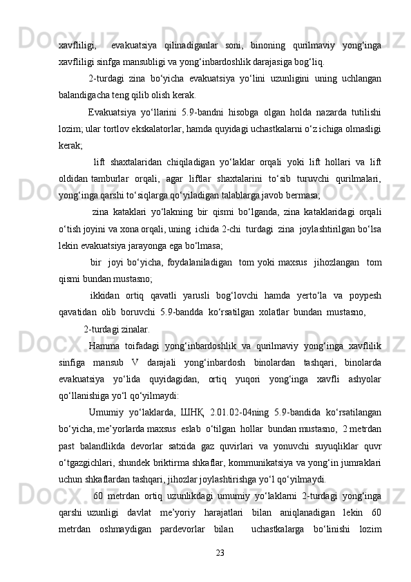 xavfliligi,     evakuatsiya   qilinadiganlar   soni,   binoning   qurilmaviy   yong‘inga
xavfliligi sinfga mansubligi va yong‘inbardoshlik darajasiga bog‘liq.  
  2-turdagi  zina  bo‘yicha  evakuatsiya  yo‘lini  uzunligini  uning  uchlangan
balandigacha teng qilib olish kerak.  
  Evakuatsiya  yo‘llarini  5.9-bandni  hisobga  olgan  holda  nazarda  tutilishi
lozim; ular tortlov ekskalatorlar, hamda quyidagi uchastkalarni o‘z ichiga olmasligi
kerak; 
    lift   shaxtalaridan   chiqiladigan   yo‘laklar   orqali   yoki   lift   hollari   va   lift
oldidan tamburlar   orqali,   agar   liftlar   shaxtalarini   to‘sib   turuvchi   qurilmalari,
yong‘inga qarshi to‘siqlarga qo‘yiladigan talablarga javob bermasa; 
    zina   kataklari   yo‘lakning   bir   qismi   bo‘lganda,   zina   kataklaridagi   orqali
o‘tish joyini va xona orqali, uning  ichida 2-chi  turdagi  zina  joylashtirilgan bo‘lsa
lekin evakuatsiya jarayonga ega bo‘lmasa;  
    bir     joyi   bo‘yicha,   foydalaniladigan     tom   yoki   maxsus     jihozlangan     tom
qismi bundan mustasno; 
   ikkidan   ortiq   qavatli   yarusli   bog‘lovchi   hamda   yerto‘la   va   poypesh
qavatidan  olib  boruvchi  5.9-bandda  ko‘rsatilgan  xolatlar  bundan  mustasno,  
2-turdagi zinalar. 
  Hamma  toifadagi  yong‘inbardoshlik  va  qurilmaviy  yong‘inga  xavflilik
sinfiga     mansub     V     darajali     yong‘inbardosh     binolardan     tashqari,     binolarda
evakuatsiya     yo‘lida     quyidagidan,     ortiq     yuqori     yong‘inga     xavfli     ashyolar
qo‘llanishiga yo‘l qo‘yilmaydi: 
   Umumiy  yo‘laklarda,  ШНҚ  2.01.02-04ning  5.9-bandida  ko‘rsatilangan
bo‘yicha, me’yorlarda maxsus  eslab  o‘tilgan  hollar  bundan mustasno,  2 metrdan
past  balandlikda  devorlar  satxida  gaz  quvirlari  va  yonuvchi  suyuqliklar  quvr
o‘tgazgichlari, shundek briktirma shkaflar, kommunikatsiya va yong‘in jumraklari
uchun shkaflardan tashqari, jihozlar joylashtirishga yo‘l qo‘yilmaydi.
    60   metrdan   ortiq   uzunlikdagi   umumiy   yo‘laklarni   2-turdagi   yong‘inga
qarshi   uzunligi     davlat     me’yoriy     harajatlari     bilan     aniqlanadigan     lekin     60
metrdan   oshmaydigan   pardevorlar   bilan     uchastkalarga   bo‘linishi   lozim
23 
