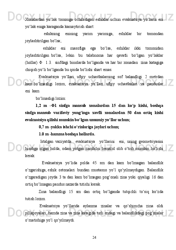 Xonalardan   yo‘lak   tomonga   ochiladigan   eshiklar   uchun   evakuatsiya   yo‘larni   eni
yo‘lak eniga karaganda kamaytirish shart: 
      eshikning     enining     yarim     yarimiga,     eshiklar     bir     tomondan
joylashtirilgan bo‘lsa; 
      eshiklar     eni     masofiga     ega     bo‘lsa,     eshiklar     ikki     tomonidan
joylashtirilgan   bo‘lsa,     lekin     bu     talabnoma     har     qavatli     bo‘lgan     yo‘laklar
(hollar)   Ф     1.3.     sinfdagi   binolarda   bo‘lganda   va   har   bir   xonadan     zina   katagiga
chiqish yo‘li bo‘lganda bu qoida bo‘lishi shart emas.  
   Evakuatsiya    yo‘llari    ufqiy   uchastkalarning   sof    balandligi    2   metrdan
kam bo‘lmasligi    lozim,   evakuatsiya   yo‘llari   ufqiy   uchastkalari    va   panduslar
eni  kam 
bo‘lmasligi lozim: 
1,2   m   -Ф1   sinfga   mansub   xonalardan   15   dan   ko‘p   kishi,   boshqa
sinfga mansub   vazifaviy   yong‘inga   xavfli   xonalardan   50   dan   ortiq   kishi
evakuatsiya qilishi mumkin bo‘lgan umumiy yo‘llar uchun; 
    0,7 m -yakka ishchi o‘rinlariga joylari uchun; 
   1.0 m -hamma boshqa hollarda. 
    Istalgan   vaziyatda     evakuatsiya     yo‘llarini     eni,   uning   geometriyasini
hisobga   olgan   holda,   odam   yotgan   zambilni   bemalol   olib   o‘tish   mumkin   bo‘lishi
kerak. 
    Evakuatsiya   yo‘lida   polda   45   sm   dan   kam   bo‘lmagan   balandlik
o‘zgarishiga, eshik  ostonalari  bundan  mustasno  yo‘l  qo‘yilmaydigan.  Balandlik
o‘zgaradigan   joyda   3   ta   dan   kam   bo‘lmagan   pog‘onali   zina   yoki   qiyaligi   16   dan
ortiq bo‘lmagan pandus nazarda tutishi kerak. 
    Zina    balandligi    15    sm     dan    ortiq    bo‘lganda    tutqichli     to‘siq     ko‘zda
tutish lozim. 
    Evakuatsiya     yo‘llarida     aylanma     zinalar     va     qo‘shimcha     zina     oldi
pillapoyalari, hamda zina va zina katagida turli endagi va balandlikdagi pog‘onalar
o‘rnatishiga yo‘l qo‘yilmaydi. 
24 