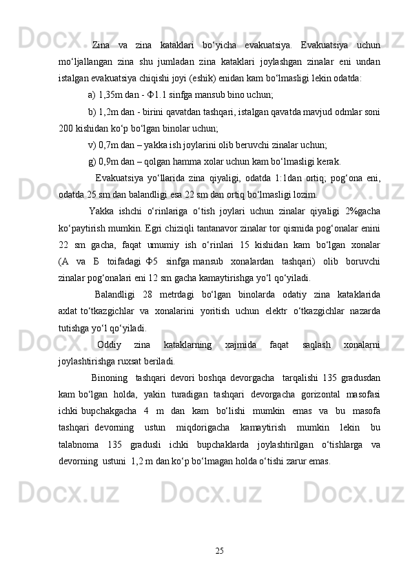     Zina     va     zina     kataklari     bo‘yicha     evakuatsiya.     Evakuatsiya     uchun
mo‘ljallangan  zina  shu  jumladan  zina  kataklari  joylashgan  zinalar  eni  undan
istalgan evakuatsiya chiqishi joyi (eshik) enidan kam bo‘lmasligi lekin odatda: 
   a) 1,35m dan -  Ф 1.1 sinfga mansub bino uchun; 
  b) 1,2m dan - birini qavatdan tashqari, istalgan qavatda mavjud odmlar soni
200 kishidan ko‘p bo‘lgan binolar uchun; 
  v) 0,7m dan – yakka ish joylarini olib beruvchi zinalar uchun; 
  g) 0,9m dan – qolgan hamma xolar uchun kam bo‘lmasligi kerak. 
      Evakuatsiya   yo‘llarida   zina   qiyaligi,   odatda   1:1dan   ortiq;   pog‘ona   eni,
odatda 25 sm dan balandligi esa 22 sm dan ortiq bo‘lmasligi lozim. 
  Yakka  ishchi  o‘rinlariga  o‘tish  joylari  uchun  zinalar  qiyaligi  2%gacha
ko‘paytirish mumkin. Egri chiziqli tantanavor zinalar tor qismida pog‘onalar enini
22   sm  gacha,   faqat   umumiy  ish   o‘rinlari  15  kishidan   kam   bo‘lgan   xonalar
(A     va     Б     toifadagi   Ф 5     sinfga   mansub     xonalardan     tashqari)     olib     boruvchi
zinalar pog‘onalari eni 12 sm gacha kamaytirishga yo‘l qo‘yiladi.  
      Balandligi     28     metrdagi     bo‘lgan     binolarda     odatiy     zina     kataklarida
axlat to‘tkazgichlar   va   xonalarini   yoritish   uchun   elektr   o‘tkazgichlar   nazarda
tutishga yo‘l qo‘yiladi. 
    Oddiy     zina     kataklarning     xajmida     faqat     saqlash     xonalarni
joylashtirishga ruxsat beriladi. 
    Binoning     tashqari   devori   boshqa   devorgacha     tarqalishi   135   gradusdan
kam bo‘lgan   holda,   yakin   turadigan   tashqari   devorgacha   gorizontal   masofasi
ichki   bupchakgacha     4     m     dan     kam     bo‘lishi     mumkin     emas     va     bu     masofa
tashqari   devorning     ustun     miqdorigacha     kamaytirish     mumkin     lekin     bu
talabnoma     135     gradusli     ichki     bupchaklarda     joylashtirilgan     o‘tishlarga     va
devorning  ustuni  1,2 m dan ko‘p bo‘lmagan holda o‘tishi zarur emas. 
25 