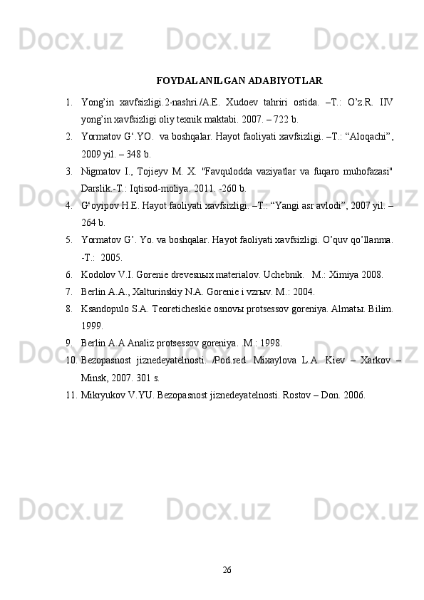 FOYDALANILGAN ADABIYOTLAR
1. Yong’in   xavfsizligi.2-nashri./A.E.   Xudoev   tahriri   ostida.   –T.:   O’z.R.   IIV
yong’in xavfsizligi oliy texnik maktabi. 2007. – 722 b.
2. Yormatov G‘.YO.  va boshqalar. Hayot faoliyati xavfsizligi. –T.: “Aloqachi”,
2009 yil. – 348 b.
3. Nigmatov   I.,   Tojieyv   M.   X.   "Favqulodda   vaziyatlar   va   fuqaro   muhofazasi"
Darslik.-T.: Iqtisod-moliya. 2011. -260 b.
4. G‘oyipov H.E. Hayot faoliyati xavfsizligi. –T.: “Yangi asr avlodi”, 2007 yil. –
264 b.
5. Yormatov G’. Yo. va boshqalar. Hayot faoliyati xavfsizligi. O’quv qo’llanma.
-T.:  2005. 
6. Kodolov V.I. Gorenie drevesnыx materialov. Uchebnik.   M.: Ximiya 2008.
7. Berlin A.A., Xalturinskiy N.A. Gorenie i vzrыv. M. :  2004.
8. Ksandopulo S.A. Teoreticheskie osnovы protsessov goreniya. Almat ы . Bilim.
1999. 
9. Berlin A.A Analiz protses s ov goreniya. .M.: 1998.
10. Bezopasnost   jiznedeyatelnosti.   /Pod.red.   Mixaylova   L.A.   Kiev   –   Xarkov   –
Minsk, 2007. 301   s. 
11. Mikryukov V.YU. Bezopasnost jiznedeyatelnosti. Rostov – Don. 2006.
26 