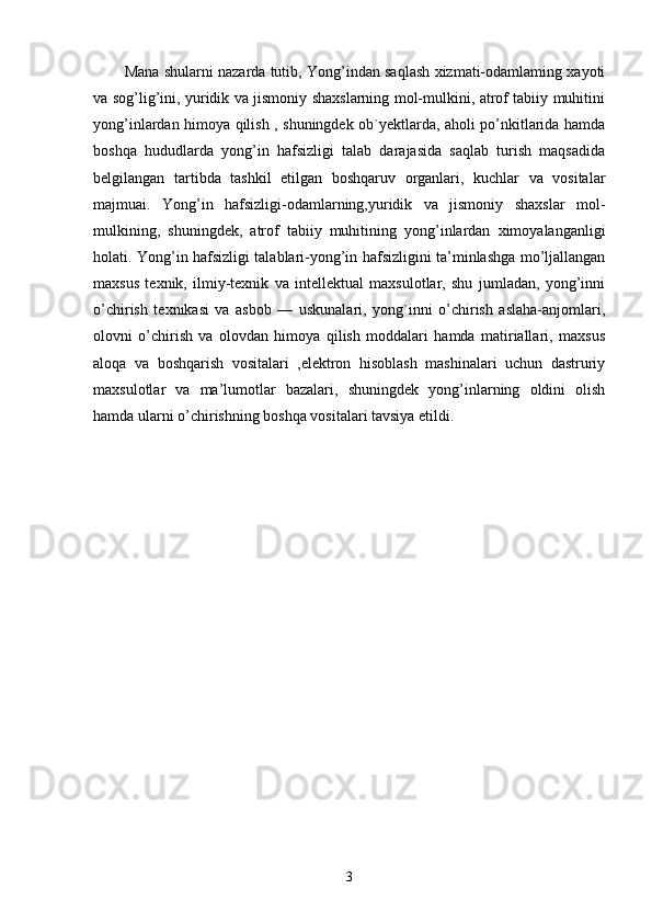 Mana shularni nazarda tutib, Yong’indan saqlash xizmati-odamlaming xayoti
va sog’lig’ini, yuridik va jismoniy shaxslarning mol-mulkini, atrof tabiiy muhitini
yong’inlardan himoya qilish , shuningdek ob`yektlarda, aholi po’nkitlarida hamda
boshqa   hududlarda   yong’in   hafsizligi   talab   darajasida   saqlab   turish   maqsadida
belgilangan   tartibda   tashkil   etilgan   boshqaruv   organlari,   kuchlar   va   vositalar
majmuai.   Yong’in   hafsizligi-odamlarning,yuridik   va   jismoniy   shaxslar   mol-
mulkining,   shuningdek,   atrof   tabiiy   muhitining   yong’inlardan   ximoyalanganligi
holati. Yong’in hafsizligi talablari-yong’in hafsizligini ta’minlashga mo’ljallangan
maxsus   texnik,   ilmiy-texnik   va   intellektual   maxsulotlar,   shu   jumladan,   yong’inni
o’chirish   texnikasi   va   asbob   —   uskunalari,   yong`inni   o’chirish   aslaha-anjomlari,
olovni   o’chirish   va   olovdan   himoya   qilish   moddalari   hamda   matiriallari,   maxsus
aloqa   va   boshqarish   vositalari   ,elektron   hisoblash   mashinalari   uchun   dastruriy
maxsulotlar   va   ma’lumotlar   bazalari,   shuningdek   yong’inlarning   oldini   olish
hamda ularni o’chirishning boshqa vositalari tavsiya etildi.
3 