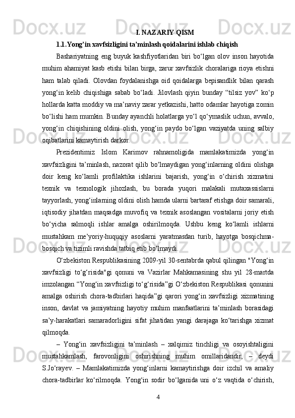 I. NAZARIY QISM
1.1.Yong’in xavfsizligini ta’minlash qoidalarini ishlab chiqish
Bashariyatning   eng   buyuk   kashfiyotlaridan   biri   bo‘lgan   olov   inson   hayotida
muhim ahamiyat kasb etishi bilan birga, zarur xavfsizlik choralariga rioya etishni
ham   talab   qiladi.   Olovdan   foydalanishga   oid   qoidalarga   bepisandlik   bilan   qarash
yong‘in   kelib   chiqishiga   sabab   bo‘ladi.   Jilovlash   qiyin   bunday   “tilsiz   yov”   ko‘p
hollarda katta moddiy va ma’naviy zarar yetkazishi, hatto odamlar hayotiga zomin
bo‘lishi ham mumkin. Bunday ayanchli holatlarga yo‘l qo‘ymaslik uchun, avvalo,
yong‘in   chiqishining   oldini   olish,   yong‘in   paydo   bo‘lgan   vaziyatda   uning   salbiy
oqibatlarini kamaytirish darkor.
Prezidentimiz   Islom   Karimov   rahnamoligida   mamlakatimizda   yong‘in
xavfsizligini ta’minlash, nazorat qilib bo‘lmaydigan yong‘inlarning oldini  olishga
doir   keng   ko‘lamli   profilaktika   ishlarini   bajarish,   yong‘in   o‘chirish   xizmatini
texnik   va   texnologik   jihozlash,   bu   borada   yuqori   malakali   mutaxassislarni
tayyorlash, yong‘inlarning oldini olish hamda ularni bartaraf etishga doir samarali,
iqtisodiy   jihatdan   maqsadga   muvofiq   va   texnik   asoslangan   vositalarni   joriy   etish
bo‘yicha   salmoqli   ishlar   amalga   oshirilmoqda.   Ushbu   keng   ko‘lamli   ishlarni
mustahkam   me’yoriy-huquqiy   asoslarni   yaratmasdan   turib,   hayotga   bosqichma-
bosqich va tizimli ravishda tatbiq etib bo‘lmaydi.
O‘zbekiston Respublikasining 2009-yil 30-sentabrda qabul qilingan "Yong‘in
xavfsizligi   to‘g‘risida"gi   qonuni   va   Vazirlar   Mahkamasining   shu   yil   28-martda
imzolangan “Yong‘in xavfsizligi to‘g‘risida”gi O‘zbekiston Respublikasi qonunini
amalga   oshirish   chora-tadbirlari   haqida”gi   qarori   yong‘in   xavfsizligi   xizmatining
inson,   davlat   va   jamiyatning   hayotiy   muhim   manfaatlarini   ta’minlash   borasidagi
sa’y-harakatlari   samaradorligini   sifat   jihatidan   yangi   darajaga   ko‘tarishga   xizmat
qilmoqda.
–   Yong‘in   xavfsizligini   ta’minlash   –   xalqimiz   tinchligi   va   osoyishtaligini
mustahkamlash,   farovonligini   oshirishning   muhim   omillaridandir,   –   deydi
S.Jo‘rayev.   –   Mamlakatimizda   yong‘inlarni   kamaytirishga   doir   izchil   va   amaliy
chora-tadbirlar   ko‘rilmoqda.   Yong‘in   sodir   bo‘lganida   uni   o‘z   vaqtida   o‘chirish,
4 