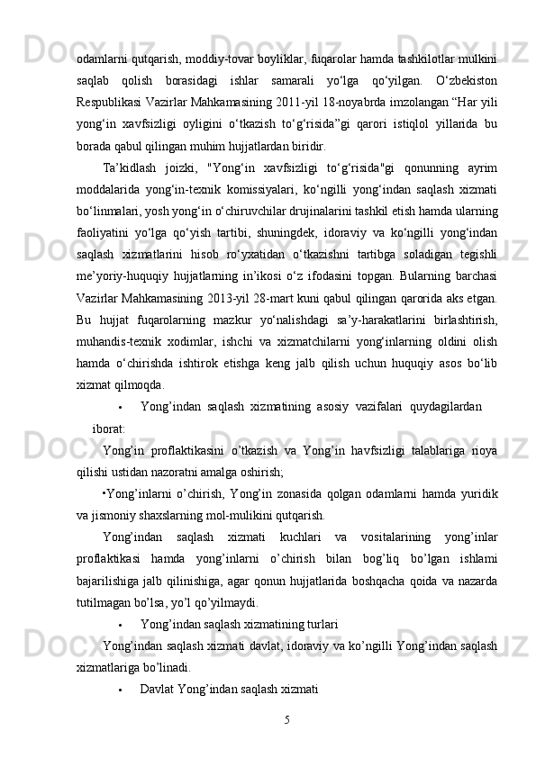 odamlarni qutqarish, moddiy-tovar boyliklar, fuqarolar hamda tashkilotlar mulkini
saqlab   qolish   borasidagi   ishlar   samarali   yo‘lga   qo‘yilgan.   O‘zbekiston
Respublikasi Vazirlar Mahkamasining 2011-yil 18-noyabrda imzolangan “Har yili
yong‘in   xavfsizligi   oyligini   o‘tkazish   to‘g‘risida”gi   qarori   istiqlol   yillarida   bu
borada qabul qilingan muhim hujjatlardan biridir.
Ta’kidlash   joizki,   "Yong‘in   xavfsizligi   to‘g‘risida"gi   qonunning   ayrim
moddalarida   yong‘in-texnik   komissiyalari,   ko‘ngilli   yong‘indan   saqlash   xizmati
bo‘linmalari, yosh yong‘in o‘chiruvchilar drujinalarini tashkil etish hamda ularning
faoliyatini   yo‘lga   qo‘yish   tartibi,   shuningdek,   idoraviy   va   ko‘ngilli   yong‘indan
saqlash   xizmatlarini   hisob   ro‘yxatidan   o‘tkazishni   tartibga   soladigan   tegishli
me’yoriy-huquqiy   hujjatlarning   in’ikosi   o‘z   ifodasini   topgan.   Bularning   barchasi
Vazirlar Mahkamasining 2013-yil 28-mart kuni qabul qilingan qarorida aks etgan.
Bu   hujjat   fuqarolarning   mazkur   yo‘nalishdagi   sa’y-harakatlarini   birlashtirish,
muhandis-texnik   xodimlar,   ishchi   va   xizmatchilarni   yong‘inlarning   oldini   olish
hamda   o‘chirishda   ishtirok   etishga   keng   jalb   qilish   uchun   huquqiy   asos   bo‘lib
xizmat qilmoqda.
 Yong’indan   saqlash   xizmatining   asosiy   vazifalari   quydagilardan
iborat:
Yong’in   proflaktikasini   o’tkazish   va   Yong’in   havfsizligi   talablariga   rioya
qilishi ustidan nazoratni amalga oshirish; 
•Yong’inlarni   o’chirish,   Yong’in   zonasida   qolgan   odamlarni   hamda   yuridik
va jismoniy shaxslarning mol-mulikini qutqarish.
Yong’indan   saqlash   xizmati   kuchlari   va   vositalarining   yong’inlar
proflaktikasi   hamda   yong’inlarni   o’chirish   bilan   bog’liq   bo’lgan   ishlami
bajarilishiga   jalb  qilinishiga,  agar  qonun  hujjatlarida  boshqacha   qoida  va  nazarda
tutilmagan bo’lsa, yo’l qo’yilmaydi.
 Yong’indan saqlash xizmatining turlari
Yong’indan saqlash xizmati davlat, idoraviy va ko’ngilli Yong’indan saqlash
xizmatlariga bo’linadi.
 Davlat Yong’indan saqlash xizmati
5 