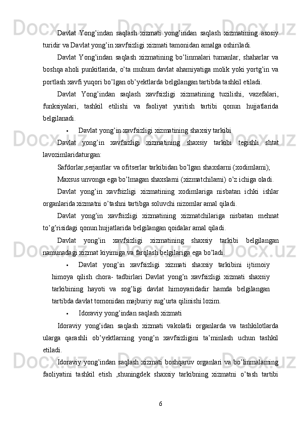 Davlat   Yong’indan   saqlash   xizmati   yong’indan   saqlash   xizmatining   asosiy
turidir va Davlat yong’in xavfsizligi xizmati tamonidan amalga oshiriladi.
Davlat   Yong’indan   saqlash   xizmatining   bo’linmalari   tumanlar,   shaharlar   va
boshqa aholi punkitlarida, o’ta muhum davlat ahamiyatiga molik yoki yortg’in va
portlash xavfi yuqori bo’lgan ob’ ye ktlarda belgilangan tartibda tashkil etiladi.
Davlat   Yong’indan   saqlash   xavfsizligi   xizmatining   tuzilishi,   vazefalari,
funksiyalari,   tashkil   etilishi   va   faoliyat   yuritish   tartibi   qonun   hujjatlarida
belgilanadi.
 Davlat   yong ’ in   xavfsizligi   xizmatining   shaxsiy   tarkibi
Davlat   yong ’ in   xavfsizligi   xizmatining   shaxsiy   tarkibi   tegishli   shtat
lavozimlaridaturgan :
Safdorlar , serjantlar   va   ofitserlar   tarkibidan   bo ’ lgan   shaxslarni  ( xodimlami );
Maxsus   unvonga   ega   bo ’ lmagan   shaxslarni  ( xizmatchilarni )  o ’ z   ichiga   oladi .
Davlat   yong ’ in   xavfsizligi   xizmatining   xodimlariga   nisbatan   ichki   ishlar
organlarida   xizmatni   o ’ tashni   tartibga   soluvchi   nizomlar   amal   qiladi .
Davlat   yong ’ in   xavfsizligi   xizmatining   xizmatchilariga   nisbatan   mehnat
to ’ g ’ risidagi   qonun   hujjatlarida   belgilangan   qoidalar   amal   qiladi .
Davlat   yong ’ in   xavfsizligi   xizmatining   shaxsiy   tarkibi   belgilangan
namunadagi   xizmat   kiyimiga   va   farqlash   belgilariga   ega   bo ’ ladi .
 Davlat   yong ’ in   xavfsizligi   xizmati   shaxsiy   tarkibini   ijtimoiy
himoya   qilish   chora -   tadbirlari   Davlat   yong ’ n   xavfsizligi   xizmati   shaxsiy
tarkibining   hayoti   va   sog ’ ligi   davlat   himoyasidadir   hamda   belgilangan
tartibda   davlat   tomonidan   majburiy   sug ’ urta   qilinishi   lozim .
 Idoraviy yong’indan saqlash xizmati
Idoraviy   yong’idan   saqlash   xizmati   vakolatli   organlarda   va   tashkilotlarda
ularga   qarashli   ob’ y ektlarning   yong’n   xavfsizligini   ta’minlash   uchun   tashkil
etiladi.
Idoraviy yong’indan saqlash xizmati boshqaruv organlari va bo’linmalaming
faoliyatini   tashkil   etish   ,shuningdek   shaxsiy   tarkibning   xizmatni   o’tash   tartibi
6 