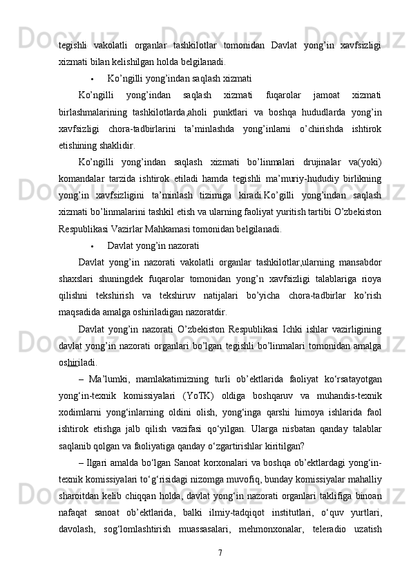 tegishli   vakolatli   organlar   tashkilotlar   tomonidan   Davlat   yong’in   xavfsizligi
xizmati bilan kelishilgan holda belgilanadi.
 Ko’ngilli yong’indan saqlash xizmati
Ko’ngilli   yong’indan   saqlash   xizmati   fuqarolar   jamoat   xizmati
birlashmalarining   tashkilotlarda,aholi   punktlari   va   boshqa   hududlarda   yong’in
xavfsizligi   chora-tadbirlarini   ta’minlashda   yong’inlarni   o’chirishda   ishtirok
etishining shaklidir.
Ko’ngilli   yong’indan   saqlash   xizmati   bo’linmalari   drujinalar   va(yoki)
komandalar   tarzida   ishtirok   etiladi   hamda   tegishli   ma’muriy-hududiy   birlikning
yong’in   xavfsizligini   ta’minlash   tizimiga   kiradi.Ko’gilli   yong’indan   saqlash
xizmati bo’linmalarini tashkil etish va ularning faoliyat yuritish tartibi O’zbekiston
Respublikasi Vazirlar Mahkamasi tomonidan belgilanadi.
 Davlat yong’in nazorati
Davlat   yong’in   nazorati   vakolatli   organlar   tashkilotlar,ularning   mansabdor
shaxslari   shuningdek   fuqarolar   tomonidan   yong’n   xavfsizligi   talablariga   rioya
qilishni   tekshirish   va   tekshiruv   natijalari   bo’yicha   chora-tadbirlar   ko’rish
maqsadida amalga oshiriladigan nazoratdir.
Davlat   yong’in   nazorati   O’zbekiston   Respublikasi   Ichki   ishlar   vazirligining
davlat   yong’in   nazorati   organlari   bo’lgan   tegishli   bo’linmalari   tomonidan   amalga
os hir iladi.
–   Ma ’ lumki ,   mamlakatimizning   turli   ob ’ ektlarida   faoliyat   ko ‘ rsatayotgan
yong ‘ in - texnik   komissiyalari   ( YoTK )   oldiga   boshqaruv   va   muhandis - texnik
xodimlarni   yong ‘ inlarning   oldini   olish ,   yong ‘ inga   qarshi   himoya   ishlarida   faol
ishtirok   etishga   jalb   qilish   vazifasi   qo ‘ yilgan .   Ularga   nisbatan   qanday   talablar
saqlanib   qolgan   va   faoliyatiga   qanday   o ‘ zgartirishlar   kiritilgan ?
–   Ilgari   amalda   bo ‘ lgan   Sanoat   korxonalari   va   boshqa   ob ’ ektlardagi   yong ‘ in -
texnik   komissiyalari   to ‘ g ‘ risidagi   nizomga   muvofiq ,  bunday   komissiyalar   mahalliy
sharoitdan   kelib   chiqqan   holda ,   davlat   yong ‘ in   nazorati   organlari   taklifiga   binoan
nafaqat   sanoat   ob ’ ektlarida ,   balki   ilmiy - tadqiqot   institutlari ,   o ‘ quv   yurtlari ,
davolash ,   sog ‘ lomlashtirish   muassasalari ,   mehmonxonalar ,   teleradio   uzatish
7 