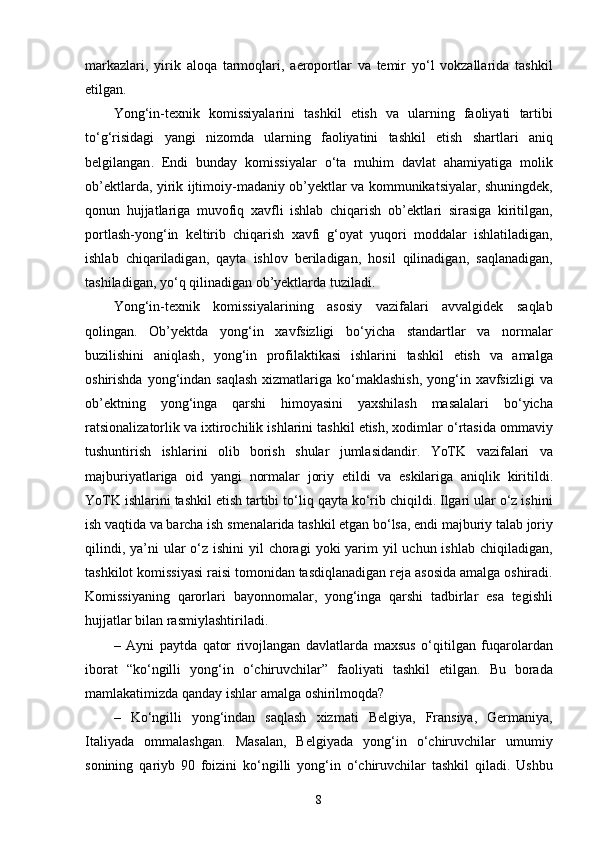 markazlari ,   yirik   aloqa   tarmoqlari ,   aeroportlar   va   temir   yo ‘ l   vokzallarida   tashkil
etilgan .
Yong ‘ in - texnik   komissiyalarini   tashkil   etish   va   ularning   faoliyati   tartibi
to ‘ g ‘ risidagi   yangi   nizomda   ularning   faoliyatini   tashkil   etish   shartlari   aniq
belgilangan .   Endi   bunday   komissiyalar   o ‘ ta   muhim   davlat   ahamiyatiga   molik
ob ’ ektlarda ,   yirik   ijtimoiy - madaniy   ob ’ yektlar   va   kommunikatsiyalar ,   shuningdek ,
qonun   hujjatlariga   muvofiq   xavfli   ishlab   chiqarish   ob ’ ektlari   sirasiga   kiritilgan ,
portlash - yong ‘ in   keltirib   chiqarish   xavfi   g ‘ oyat   yuqori   moddalar   ishlatiladigan ,
ishlab   chiqariladigan ,   qayta   ishlov   beriladigan ,   hosil   qilinadigan ,   saqlanadigan ,
tashiladigan ,  yo ‘ q   qilinadigan   ob ’ yektlarda   tuziladi .
Yong ‘ in - texnik   komissiyalarining   asosiy   vazifalari   avvalgidek   saqlab
qolingan .   Ob ’ yektda   yong ‘ in   xavfsizligi   bo ‘ yicha   standartlar   va   normalar
buzilishini   aniqlash ,   yong ‘ in   profilaktikasi   ishlarini   tashkil   etish   va   amalga
oshirishda   yong ‘ indan   saqlash   xizmatlariga   ko ‘ maklashish ,   yong ‘ in   xavfsizligi   va
ob ’ ektning   yong ‘ inga   qarshi   himoyasini   yaxshilash   masalalari   bo ‘ yicha
ratsionalizatorlik   va   ixtirochilik   ishlarini   tashkil   etish ,  xodimlar   o ‘ rtasida   ommaviy
tushuntirish   ishlarini   olib   borish   shular   jumlasidandir .   YoTK   vazifalari   va
majburiyatlariga   oid   yangi   normalar   joriy   etildi   va   eskilariga   aniqlik   kiritildi .
YoTK   ishlarini   tashkil   etish   tartibi   to ‘ liq   qayta   ko ‘ rib   chiqildi .  Ilgari   ular   o ‘ z   ishini
ish   vaqtida   va   barcha   ish   smenalarida   tashkil   etgan   bo ‘ lsa ,  endi   majburiy   talab   joriy
qilindi ,   ya ’ ni   ular   o ‘ z   ishini   yil   choragi   yoki   yarim   yil   uchun   ishlab   chiqiladigan ,
tashkilot   komissiyasi   raisi   tomonidan   tasdiqlanadigan   reja   asosida   amalga   oshiradi .
Komissiyaning   qarorlari   bayonnomalar ,   yong ‘ inga   qarshi   tadbirlar   esa   tegishli
hujjatlar   bilan   rasmiylashtiriladi .
–   Ayni   paytda   qator   rivojlangan   davlatlarda   maxsus   o ‘ qitilgan   fuqarolardan
iborat   “ ko ‘ ngilli   yong ‘ in   o ‘ chiruvchilar ”   faoliyati   tashkil   etilgan .   Bu   borada
mamlakatimizda   qanday   ishlar   amalga   oshirilmoqda ?
–   Ko ‘ ngilli   yong ‘ indan   saqlash   xizmati   Belgiya ,   Fransiya ,   Germaniya ,
Italiyada   ommalashgan .   Masalan ,   Belgiyada   yong ‘ in   o ‘ chiruvchilar   umumiy
sonining   qariyb   90   foizini   ko ‘ ngilli   yong ‘ in   o ‘ chiruvchilar   tashkil   qiladi .   Ushbu
8 