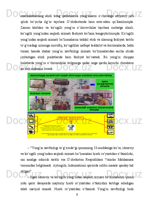 mamlakatlarning   aholi   keng   qatlamlarini   yong ‘ inlarni   o ‘ chirishga   ixtiyoriy   jalb
qilish   bo ‘ yicha   ilg ‘ or   tajribasi   O ‘ zbekistonda   ham   asta - sekin   qo ‘ llanilmoqda .
Zamon   talablari   va   ko ‘ ngilli   yong ‘ in   o ‘ chiruvchilar   tajribasi   inobatga   olinib ,
ko ‘ ngilli   yong ‘ indan   saqlash   xizmati   faoliyati   ko ‘ lami   kengaytirilmoqda .  Ko ‘ ngilli
yong ‘ indan   saqlash   xizmati   bo ‘ linmalarini   tashkil   etish   va   ularning   faoliyati   tartibi
to ‘ g ‘ risidagi   nizomga   muvofiq ,  ko ‘ ngillilar   nafaqat   tashkilot   va   korxonalarda ,  balki
tuman   hamda   shahar   yong ‘ in   xavfsizligi   xizmati   bo ‘ linmalaridan   ancha   olisda
joylashgan   aholi   punktlarida   ham   faoliyat   ko ‘ rsatadi .   Bu   yong ‘ in   chiqqan
holatlarda   yong ‘ in   o ‘ chiruvchilar   kelguniga   qadar   unga   qarshi   birinchi   choralarni
ko ‘ rish   imkonini   beradi .
– " Yong‘in xavfsizligi to‘g‘risida"gi qonunning 33-moddasiga ko‘ra, idoraviy
va ko‘ngilli yong‘indan saqlash xizmati bo‘linmalari hisob ro‘yxatidan o‘tkazilishi,
uni   amalga   oshirish   tartibi   esa   O‘zbekiston   Respublikasi   Vazirlar   Mahkamasi
tomonidan belgilanadi. Aytingchi, hukumatimiz qarorida ushbu masala qanday hal
etilgan?
– Ilgari idoraviy va ko‘ngilli yong‘indan saqlash xizmati bo‘linmalarini qonun
yoki   qaror   darajasida   majburiy   hisob   ro‘yxatidan   o‘tkazishni   tartibga   soladigan
talab   mavjud   emasdi.   Hisob   ro‘yxatidan   o‘tkazish   Yong‘in   xavfsizligi   bosh"DIQQAT BARCHAGA!" signal ini  eshi tgach, darhol  tel evizor, 	radi opri yomni kni yoqi sh va FV  xavfi yoki  sodi r bo'l ganl i gi, keyi ngi harakatl ar  to'g'ri si dagi axborotni  tingl ash lozim
Favqulodda vaziyat sodir bo'lganda vahimaga tushmaslik, vaziyatni to' g'ri baholash, 	asoslangan qaror qabul qilish va unga muvofiq harakat qilish kerak!	
DIQQAT  BARCHAGA!	
ОВОЗ	КУЧАЙТИРГИЧ	ОР	ҚАЛИ	
ОММАВИЙ	АХБОРОТ	ВОСИТАЛАРИ	ОР	ҚАЛИ	
ФАВ	ҚУЛОДДА	ВАЗИЯТЛАР	СОДИР	БЎЛГАНДА	АҲОЛИНИ	ОГО	ҲЛАНТИРИШ	
ТЕЛЕФОН	ОР	ҚАЛИ
9 