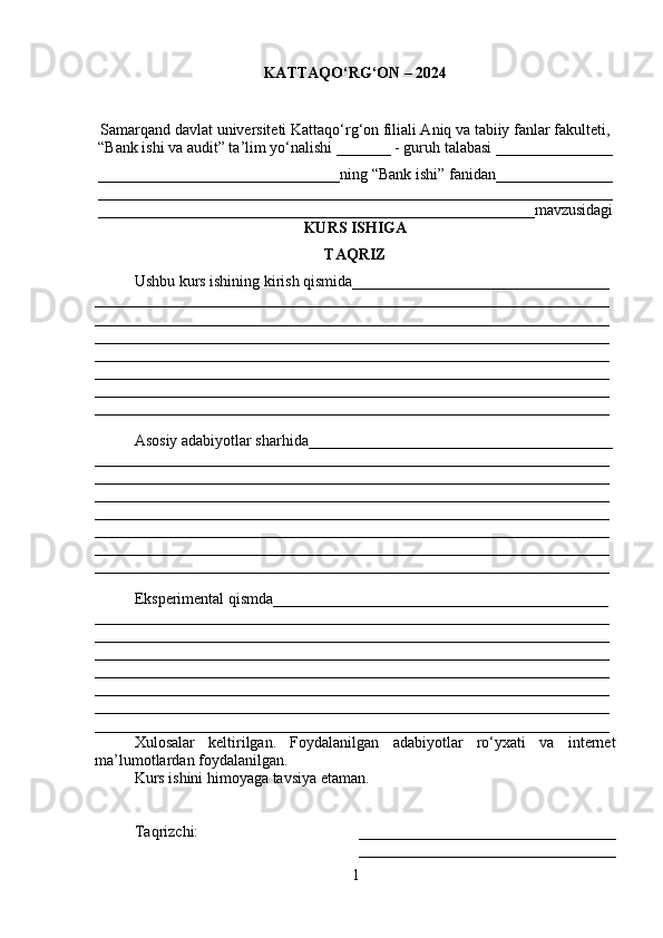 KATTAQO‘RG‘ON – 2024
Samarqand davlat universiteti Kattaqo‘rg‘on filiali Aniq va tabiiy fanlar fakulteti,
“Bank ishi va audit” ta’lim yo‘nalishi _______ - guruh talabasi _______________
_______________________________ning “Bank ishi” fanidan_______________
__________________________________________________________________
________________________________________________________mavzusidagi
KURS ISHIGA 
TAQRIZ
Ushbu kurs ishining kirish qismida_________________________________
__________________________________________________________________
__________________________________________________________________
__________________________________________________________________
__________________________________________________________________
__________________________________________________________________
__________________________________________________________________
__________________________________________________________________
Asosiy adabiyotlar sharhida_______________________________________
__________________________________________________________________
__________________________________________________________________
__________________________________________________________________
__________________________________________________________________
__________________________________________________________________
__________________________________________________________________
__________________________________________________________________
Eksperimental qismda___________________________________________
__________________________________________________________________
__________________________________________________________________
__________________________________________________________________
__________________________________________________________________
__________________________________________________________________
__________________________________________________________________
__________________________________________________________________
Xulosalar   keltirilgan.   Foydalanilgan   adabiyotlar   ro‘yxati   va   internet
ma’lumotlardan foydalanilgan.
Kurs ishini himoyaga tavsiya etaman.
Taqrizchi:                                         _________________________________
_________________________________
1 