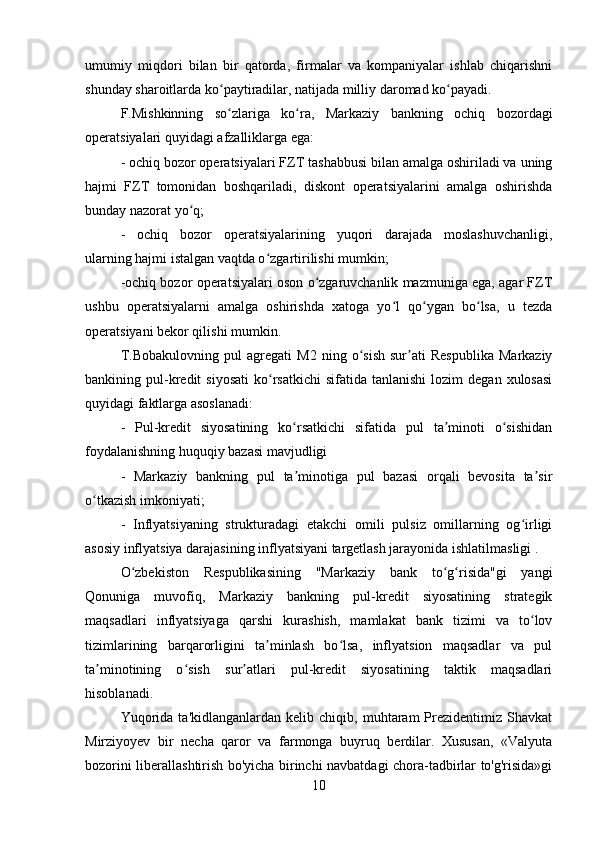 umumiy   miqdori   bilan   bir   qatorda,   firmalar   va   kompaniyalar   ishlab   chiqarishni
shunday sharoitlarda ko paytiradilar, natijada milliy daromad ko payadi. ʻ ʻ
F.Mishkinning   so zlariga   ko ra,   Markaziy   bankning   ochiq   bozordagi
ʻ ʻ
operatsiyalari quyidagi afzalliklarga ega: 
- ochiq bozor operatsiyalari FZT tashabbusi bilan amalga oshiriladi va uning
hajmi   FZT   tomonidan   boshqariladi,   diskont   operatsiyalarini   amalga   oshirishda
bunday nazorat yo q; 	
ʻ
-   ochiq   bozor   operatsiyalarining   yuqori   darajada   moslashuvchanligi,
ularning hajmi istalgan vaqtda o zgartirilishi mumkin; 	
ʻ
-ochiq bozor operatsiyalari oson o zgaruvchanlik mazmuniga ega, agar FZT	
ʻ
ushbu   operatsiyalarni   amalga   oshirishda   xatoga   yo l   qo ygan   bo lsa,   u   tezda	
ʻ ʻ ʻ
operatsiyani bekor qilishi mumkin. 
T.Bobakulovning   pul   agregati   M2   ning   o sish   sur ati   Respublika   Markaziy	
ʻ ʼ
bankining  pul-kredit   siyosati   ko rsatkichi   sifatida  tanlanishi  lozim  degan  xulosasi	
ʻ
quyidagi faktlarga asoslanadi: 
-   Pul-kredit   siyosatining   ko rsatkichi   sifatida   pul   ta minoti   o sishidan	
ʻ ʼ ʻ
foydalanishning huquqiy bazasi mavjudligi 
-   Markaziy   bankning   pul   ta minotiga   pul   bazasi   orqali   bevosita   ta sir
ʼ ʼ
o tkazish imkoniyati; 	
ʻ
-   Inflyatsiyaning   strukturadagi   еtakchi   omili   pulsiz   omillarning   og irligi	
ʻ
asosiy inflyatsiya darajasining inflyatsiyani targetlash jarayonida ishlatilmasligi . 
O zbekiston   Respublikasining   "Markaziy   bank   to g risida"gi   yangi	
ʻ ʻ ʻ
Qonuniga   muvofiq,   Markaziy   bankning   pul-kredit   siyosatining   strategik
maqsadlari   inflyatsiyaga   qarshi   kurashish,   mamlakat   bank   tizimi   va   to lov	
ʻ
tizimlarining   barqarorligini   ta minlash   bo lsa,   inflyatsion   maqsadlar   va   pul	
ʼ ʻ
ta minotining   o sish   sur atlari   pul-kredit   siyosatining   taktik   maqsadlari	
ʼ ʻ ʼ
hisoblanadi.
Yuqorida   ta'kidlanganlardan   kelib  chiqib,   muhtaram   Prezidentimiz  Shavkat
Mirziyoyev   bir   necha   qaror   va   farmonga   buyruq   berdilar.   Xususan,   «Valyuta
bozorini liberallashtirish bo'yicha birinchi navbatdagi chora-tadbirlar to'g'risida»gi
10 