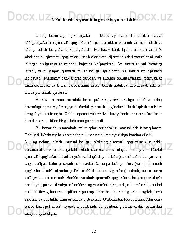 1.2 Pul kredit siyosatining asosiy yo’nalishlari
Ochiq   bozordagi   operatsiyalar   –   Markaziy   bank   tomonidan   davlat
obligatsiyalarini (qimmatli  qog ozlarni) tijorat  banklari  va aholidan sotib olish vaʻ
ularga   sotish   bo yicha   operatsiyalardir.   Markaziy   bank   tijorat   banklaridan   yoki	
ʻ
aholidan bu qimmatli qog ozlarni sotib olar ekan, tijorat banklari zaxiralarini sotib	
ʻ
olingan   obligatsiyalar   miqdori   hajmida   ko paytiradi.   Bu   zaxiralar   pul   bazasiga	
ʻ
kiradi,   ya’ni   yuqori   quvvatli   pullar   bo lganligi   uchun   pul   taklifi   multiplikativ	
ʻ
ko payadi.   Markaziy   bank   tijorat   banklari   va   aholiga   obligitsiyalarni   sotish   bilan	
ʻ
zaxiralarni   hamda   tijorat   banklarining   kredit   berish   qobiliyatini   kengaytiradi.   Bu
holda pul taklifi qisqaradi. 
Hozirda   hamma   mamlakatlarda   pul   miqdorini   tartibga   solishda   ochiq
bozordagi operatsiyalarni, ya’ni davlat qimmatli qog ozlarini taklif qilish usulidan	
ʻ
keng   foydalanilmoqda.   Ushbu   operatsiyalarni   Markaziy   bank   asosan   nufuzi   katta
banklar guruhi bilan birgalikda amalga oshiradi. 
Pul bozorida muomalada pul miqdori ortiqchaligi mavjud deb faraz qilamiz.
Tabiiyki, Markaziy bank ortiqcha pul massasini kamaytirishga harakat qiladi. 
Buning   uchun,   o zida   mavjud   bo lgan   o zining   qimmatli   qog ozlarini   u   ochiq	
ʻ ʻ ʻ ʻ
bozorda aholi va banklarga taklif etadi, ular esa uni xarid qila boshlaydilar. Davlat
qimmatli qog ozlarini (sotish yoki xarid qilish yo li bilan) taklifi oshib borgan sari,	
ʻ ʻ
unga   bo lgan   baho   pasayadi,   o z   navbatida,   unga   bo lgan   foiz   (ya’ni,   qimmatli	
ʻ ʻ ʻ
qog ozlarni   sotib   olganlarga   foiz   shaklida   to lanadigan   haq)   oshadi,   bu   esa   unga	
ʻ ʻ
bo lgan talabni oshiradi. Banklar va aholi qimmatli qog ozlarni ko proq xarid qila
ʻ ʻ ʻ
boshlaydi, pirovard natijada banklarning zaxiralari qisqaradi, o z navbatida, bu hol	
ʻ
pul taklifining bank multiplikatoriga teng nisbatda qisqarishiga, shuningdek, bank
zaxirasi va pul taklifining ortishiga olib keladi. O zbekiston Respublikasi Markaziy	
ʻ
Banki   ham   pul   kredit   siyosatini   yuritishda   bu   vositaning   rolini   keskin   oshirishni
maqsad qilib olgan. 
12 