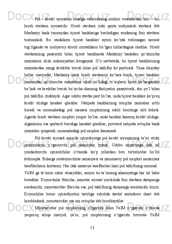 Pul   -   kredit   siyosatini   amalga   oshirishning   muhim   vositalardan   biri   –   bu,
hisob   stavkasi   siyosatidir.   Hisob   stavkasi   yoki   qayta   moliyalash   stavkasi   deb
Markaziy   bank   tomonidan   tijorat   banklariga   beriladigan   ssudaning   foiz   stavkasi
tushuniladi.   Bu   ssudalarni   tijorat   banklari   ayrim   ko zda   tutilmagan   zaruratʻ
tug ilganda   va   moliyaviy   ahvoli   mustahkam   bo lgan   hollardagina   oladilar.   Hisob	
ʻ ʻ
stavkasining   pasayishi   bilan   tijorat   banklarida   Markaziy   bankdan   qo shimcha	
ʻ
zaxiralarni   olish   imkoniyatlari   kengayadi.   O z   navbatida,   bu   tijorat   banklarining	
ʻ
zaxiralardan   yangi   kreditlar   berish   bilan   pul   taklifini   ko paytiradi.   Yana   shunday	
ʻ
hollar   mavjudki,   Markaziy   bank   hisob   stavkasini   ko tara   borib,   tijorat   banklari	
ʻ
tomonidan   qo shimcha   zaxiralarni   olish   yo lidagi   to siqlarni   biroz   ko targanday	
ʻ ʻ ʻ ʻ
bo ladi va kreditlar berish bo yicha ularning faoliyatini pasaytiradi, shu yo l bilan	
ʻ ʻ ʻ
pul taklifini cheklaydi. Agar ushbu stavka past bo lsa, unda tijorat banklari ko proq	
ʻ ʻ
kredit   olishga   harakat   qiladilar.   Natijada   banklarning   ortiqcha   zaxiralari   ortib
boradi   va   muomaladagi   pul   massasi   miqdorining   oshib   borishiga   olib   keladi.
Agarda hisob stavkasi miqdori yuqori bo lsa, unda banklar kamroq kredit olishga,	
ʻ
olganlarini esa qaytarib berishga harakat qiladilar, pirovard natijada ortiqcha bank
zaxiralari qisqaradi, muomaladagi pul miqdori kamayadi. 
Pul-kredit   siyosati   asosida   iqtisodiyotga   pul-kredit   siyosatining   ta’sir   etishi
jarayonlarini   o rganuvchi   pul   nazariyasi   yotadi.   Ushbu   nazariyaga   ikki   xil	
ʻ
yondashuvchi   iqtisodchilar   o rtasida   ko p   yillardan   beri   tortishuvlar   bo lib	
ʻ ʻ ʻ
kelmoqda. Bularga neokeynschilar nazariyasi va zamonaviy pul miqdori nazariyasi
tarafdorlarini kiritamiz. Har ikki nazariya tarafdorlari ham pul taklifining nominal 
YaIM ga ta’sirini  inkor  etmaydilar, ammo bu ta’sirning ahamiyatiga har  xil  baho
beradilar. Keynschilar fikricha, monetar siyosat yuritishda foiz stavkasi darajasiga
asoslanishi, monetaristlar fikricha esa, pul taklifining darajasiga asoslanishi lozim.
Keynschilar   bozor   iqtisodiyotini   tartibga   solishda   davlat   aralashuvi   shart   deb
hisoblashadi, monetaristlar esa uni ortiqcha deb hisoblaydilar. 
Monetaristlar   pul   miqdorining   o zgarishi   bilan   YaIM   o zgarishi   o rtasida	
ʻ ʻ ʻ
yaqinroq   aloqa   mavjud;   ya’ni,   pul   miqdorining   o zgarishi   bevosita   YaIM	
ʻ
13 