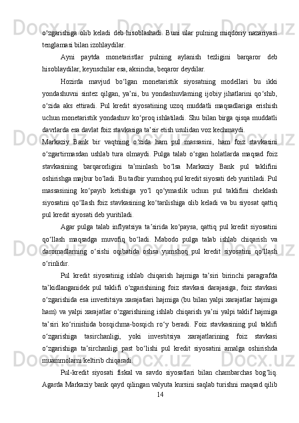 o zgarishiga   olib   keladi   deb   hisoblashadi.   Buni   ular   pulning   miqdoriy   nazariyasiʻ
tenglamasi bilan izohlaydilar. 
Ayni   paytda   monetaristlar   pulning   aylanish   tezligini   barqaror   deb
hisoblaydilar, keynschilar esa, aksincha, beqaror deydilar. 
Hozirda   mavjud   bo lgan   monetaristik   siyosatning   modellari   bu   ikki	
ʻ
yondashuvni   sintez   qilgan,   ya’ni,   bu   yondashuvlarning   ijobiy   jihatlarini   qo shib,	
ʻ
o zida   aks   ettiradi.   Pul   kredit   siyosatining   uzoq   muddatli   maqsadlariga   erishish	
ʻ
uchun monetaristik yondashuv ko proq ishlatiladi. Shu bilan birga qisqa muddatli	
ʻ
davrlarda esa davlat foiz stavkasiga ta’sir etish usulidan voz kechmaydi. 
Markaziy   Bank   bir   vaqtning   o zida   ham   pul   massasini,   ham   foiz   stavkasini
ʻ
o zgartirmasdan   ushlab   tura   olmaydi.   Pulga   talab   o sgan   holatlarda   maqsad   foiz	
ʻ ʻ
stavkasining   barqarorligini   ta’minlash   bo lsa   Markaziy   Bank   pul   taklifini	
ʻ
oshirishga majbur bo ladi. Bu tadbir yumshoq pul kredit siyosati deb yuritiladi. Pul	
ʻ
massasining   ko payib   ketishiga   yo l   qo ymaslik   uchun   pul   taklifini   cheklash	
ʻ ʻ ʻ
siyosatini  qo llash foiz stavkasining ko tarilishiga  olib keladi  va bu siyosat  qattiq	
ʻ ʻ
pul kredit siyosati deb yuritiladi. 
Agar   pulga   talab   inflyatsiya   ta sirida   ko paysa,   qattiq   pul   kredit   siyosatini	
ʼ ʻ
qo llash   maqsadga   muvofiq   bo ladi.   Mabodo   pulga   talab   ishlab   chiqarish   va	
ʻ ʻ
daromadlarning   o sishi   oqibatida   oshsa   yumshoq   pul   kredit   siyosatini   qo llash	
ʻ ʻ
o rinlidir. 	
ʻ
Pul   kredit   siyosatinig   ishlab   chiqarish   hajmiga   ta’siri   birinchi   paragrafda
ta’kidlanganidek   pul   taklifi   o zgarishining   foiz   stavkasi   darajasiga,   foiz   stavkasi	
ʻ
o zgarishida esa investitsiya xarajatlari hajmiga (bu bilan yalpi xarajatlar hajmiga	
ʻ
ham)  va yalpi xarajatlar  o zgarishining ishlab chiqarish ya’ni  yalpi  taklif hajmiga	
ʻ
ta’siri   ko rinishida   bosqichma-bosqich   ro y   beradi.   Foiz   stavkasining   pul   taklifi	
ʻ ʻ
o zgarishiga   tasirchanligi,   yoki   investitsiya   xarajatlarining   foiz   stavkasi	
ʻ
o zgarishiga   ta sirchanligi   past   bo lishi   pul   kredit   siyosatini   amalga   oshirishda
ʻ ʼ ʻ
muammolarni keltirib chiqaradi. 
Pul-kredit   siyosati   fiskal   va   savdo   siyosatlari   bilan   chambarchas   bog liq.	
ʻ
Agarda Markaziy bank qayd qilingan valyuta kursini saqlab turishni maqsad qilib
14 