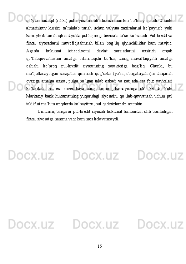 qo ysa mustaqil (ichki) pul siyosatini olib borish mumkin bo lmay qoladi. Chunkiʻ ʻ
almashinuv   kursini   ta’minlab   turish   uchun   valyuta   zaxiralarini   ko paytirib   yoki	
ʻ
kamaytirib turish iqtisodiyotda pul hajmiga bevosita ta’sir ko rsatadi. Pul-kredit va	
ʻ
fiskal   siyosatlarni   muvofiqlashtirish   bilan   bog liq   qiyinchiliklar   ham   mavjud.	
ʻ
Agarda   hukumat   iqtisodiyotni   davlat   xarajatlarini   oshirish   orqali
qo llabquvvatlashni   amalga   oshirmoqchi   bo lsa,   uning   muvaffaqiyatli   amalga	
ʻ ʻ
oshishi   ko proq   pul-kredit   siyosatining   xarakteriga   bog liq.   Chunki,   bu	
ʻ ʻ
mo ljallanayotgan xarajatlar qimmatli qog ozlar (ya’ni, obligatsiyalar)ni chiqarish	
ʻ ʻ
evaziga   amalga   oshsa,   pulga   bo lgan   talab   oshadi   va   natijada   esa   foiz   stavkalari	
ʻ
ko tariladi.   Bu   esa   investitsiya   xarajatlarining   kamayishiga   olib   keladi.   Yoki	
ʻ
Markaziy   bank   hukumatning   yuqoridagi   siyosatini   qo llab-quvvatlash   uchun   pul	
ʻ
taklifini ma’lum miqdorda ko paytirsa, pul qadrsizlanishi mumkin. 	
ʻ
Umuman,   barqaror   pul-kredit   siyosati   hukumat   tomonidan   olib   boriladigan
fiskal siyosatga hamma vaqt ham mos kelavermaydi. 
15 