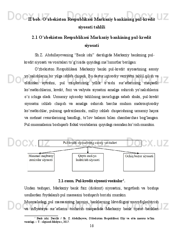 II bob. O’zbekiston Respublikasi Markaziy bankining pul-kredit
siyosati tahlili
2.1 O’zbekiston Respublikasi Markaziy bankining pul-kredit
siyosati
Sh.Z.   Abdullayevaning   “Bank   ishi”   darsligida   Markaziy   bankning   pul-
kredit siyosati va vositalari to’g’risida quyidagi ma’lumotlar berilgan:
O’zbekiston   Respublikasi   Markaziy   banki   pul-kredit   siyosatining   asosiy
yo’nalishlarini bir yilga ishlab chiqadi. Bu dastur iqtisodiy vaziyatni tahlil qilish va
oldindan   aytishni,   pul   miqdorining   yillik   o’sishi   sur’atlarining   maqsadli
ko’rsatkichlarini,   kredit,   foiz   va   valyuta   siyoatini   amalga   oshirish   yo’nalishlarini
o’z   ichiga   oladi.   Umumiy   iqtisodiy   tahlilning   zarurligiga   sabab   shuki,   pul-kredit
siyosatni   ishlab   chiqish   va   amalga   oshirish   barcha   muhim   makroiqtisodiy
ko’rsatkichlar,   pulning   qadrsizlanishi,   milliy   ishlab   chiqarishning   umumiy   hajmi
va   mehnat   resurslarining   bandligi,   to’lov   balansi   bilan   chambarchas   bog’langan.
Pul muomalasini boshqarib fiskal vositalarini quyidagi rasmdan ko’rish mumkin.
2.1-rasm. Pul-kredit siyosati vositalar 2
.
Undan   tashqari,   Markaziy   bank   foiz   (diskont)   siyosatini,   targetlash   va   boshqa
usullardan foydalanib pul massasini boshqarib borishi mumkin. 
Muomaladagi  pul  massasining  hajmini, banklarning likvidligini  muvofiqlashtirish
va   inflyatsiya   sur’atlarini   tushirish   maqsadida   Markaziy   bank   tijorat   banklari
2
  Bank   ishi:   Darslik   /   Sh.   Z.   Abdullayeva;   O'zbekiston   Respublikasi   Oliy   va   o'rta   maxsus   ta‘lim
vazirligi. – T.: «Iqtisod-Moliya», 2017.
16 