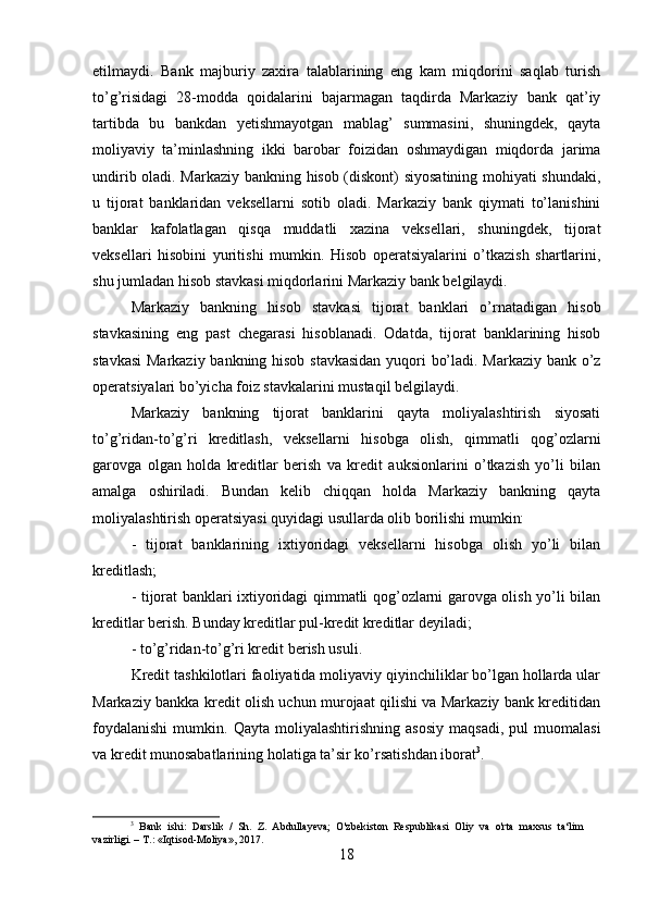 etilmaydi.   Bank   majburiy   zaxira   talablarining   eng   kam   miqdorini   saqlab   turish
to ’ g ’ risidagi   28-modda   qoidalarini   bajarmagan   taqdirda   Markaziy   bank   qat’iy
tartibda   bu   bankdan   yetishmayotgan   mablag’   summasini,   shuningdek,   qayta
moliyaviy   ta’minlashning   ikki   barobar   foizidan   oshmaydigan   miqdorda   jarima
undirib oladi. Markaziy bankning hisob (diskont) siyosatining mohiyati shundaki,
u   tijorat   banklaridan   veksellarni   sotib   oladi.   Markaziy   bank   qiymati   to’lanishini
banklar   kafolatlagan   qisqa   muddatli   xazina   veksellari,   shuningdek,   tijorat
veksellari   hisobini   yuritishi   mumkin.   Hisob   operatsiyalarini   o’tkazish   shartlarini,
shu jumladan hisob stavkasi miqdorlarini Markaziy bank belgilaydi.
Markaziy   bankning   hisob   stavkasi   tijorat   banklari   o’rnatadigan   hisob
stavkasining   eng   past   chegarasi   hisoblanadi.   Odatda,   tijorat   banklarining   hisob
stavkasi  Markaziy bankning hisob stavkasidan yuqori bo’ladi. Markaziy bank o’z
operatsiyalari bo’yicha foiz stavkalarini mustaqil belgilaydi.
Markaziy   bankning   tijorat   banklarini   qayta   moliyalashtirish   siyosati
to’g’ridan-to’g’ri   kreditlash,   veksellarni   hisobga   olish,   qimmatli   qog’ozlarni
garovga   olgan   holda   kreditlar   berish   va   kredit   auksionlarini   o’tkazish   yo’li   bilan
amalga   oshiriladi.   Bundan   kelib   chiqqan   holda   Markaziy   bankning   qayta
moliyalashtirish operatsiyasi quyidagi usullarda olib borilishi mumkin:
-   tijorat   banklarining   ixtiyoridagi   veksellarni   hisobga   olish   yo’li   bilan
kreditlash;
- tijorat banklari ixtiyoridagi qimmatli qog’ozlarni garovga olish yo’li bilan
kreditlar berish. Bunday kreditlar pul-kredit kreditlar deyiladi;
- to’g’ridan-to’g’ri kredit berish usuli.
Kredit tashkilotlari faoliyatida moliyaviy qiyinchiliklar bo’lgan hollarda ular
Markaziy bankka kredit olish uchun murojaat qilishi va Markaziy bank kreditidan
foydalanishi   mumkin.   Qayta   moliyalashtirishning   asosiy   maqsadi,   pul   muomalasi
va kredit munosabatlarining holatiga ta’sir ko’rsatishdan iborat 3
.
3
  Bank   ishi:   Darslik   /   Sh.   Z.   Abdullayeva;   O'zbekiston   Respublikasi   Oliy   va   o'rta   maxsus   ta‘lim
vazirligi. – T.: «Iqtisod-Moliya», 2017.
18 