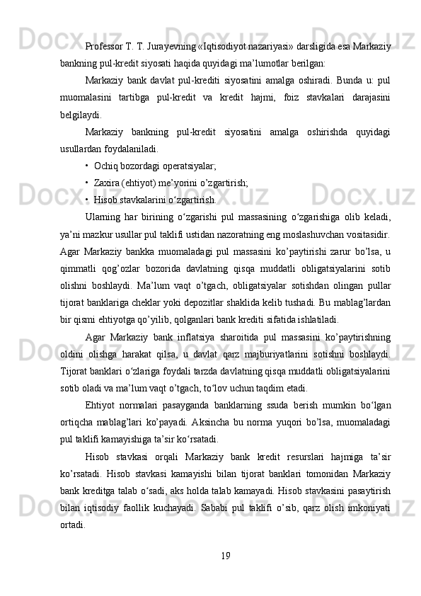 Professor T. T. Jurayevning «Iqtisodiyot nazariyasi» darsligida esa Markaziy
bankning pul-kredit siyosati haqida quyidagi ma’lumotlar berilgan:
Markaziy   bank   davlat   pul-krediti   siyosatini   amalga   oshiradi.   Bunda   u:   pul
muomalasini   tartibga   pul-kredit   va   kredit   hajmi,   foiz   stavkalari   darajasini
belgilaydi.
Markaziy   bankning   pul-kredit   siyosatini   amalga   oshirishda   quyidagi
usullardan foydalaniladi.
•  Ochiq bozordagi operatsiyalar;
•  Zaxira (ehtiyot) me’yorini o’zgartirish;
•  Hisob stavkalarini o zgartirish.ʻ
Ularning   har   birining   o zgarishi   pul   massasining   o zgarishiga   olib   keladi,	
ʻ ʻ
ya’ni mazkur usullar pul taklifi ustidan nazoratning eng moslashuvchan vositasidir.
Agar   Markaziy   bankka   muomaladagi   pul   massasini   ko’paytirishi   zarur   bo’lsa,   u
qimmatli   qog’ozlar   bozorida   davlatning   qisqa   muddatli   obligatsiyalarini   sotib
olishni   boshlaydi.   Ma’lum   vaqt   o’tgach,   obligatsiyalar   sotishdan   olingan   pullar
tijorat banklariga cheklar yoki depozitlar shaklida kelib tushadi. Bu mablag’lardan
bir qismi ehtiyotga qo’yilib, qolganlari bank krediti sifatida ishlatiladi.
Agar   Markaziy   bank   inflatsiya   sharoitida   pul   massasini   ko’paytirishning
oldini   olishga   harakat   qilsa,   u   davlat   qarz   majburiyatlarini   sotishni   boshlaydi.
Tijorat banklari o zlariga foydali tarzda davlatning qisqa muddatli obligatsiyalarini	
ʻ
sotib oladi va ma’lum vaqt o’tgach, to lov uchun taqdim etadi.	
ʻ
Ehtiyot   normalari   pasayganda   banklarning   ssuda   berish   mumkin   bo lgan	
ʻ
ortiqcha   mablag’lari   ko’payadi.   Aksincha   bu   norma   yuqori   bo’lsa,   muomaladagi
pul taklifi kamayishiga ta’sir ko rsatadi.	
ʻ
Hisob   stavkasi   orqali   Markaziy   bank   kredit   resurslari   hajmiga   ta’sir
ko’rsatadi.   Hisob   stavkasi   kamayishi   bilan   tijorat   banklari   tomonidan   Markaziy
bank kreditga talab o sadi, aks holda talab kamayadi. Hisob stavkasini pasaytirish	
ʻ
bilan   iqtisodiy   faollik   kuchayadi.   Sababi   pul   taklifi   o’sib,   qarz   olish   imkoniyati
ortadi.
19 