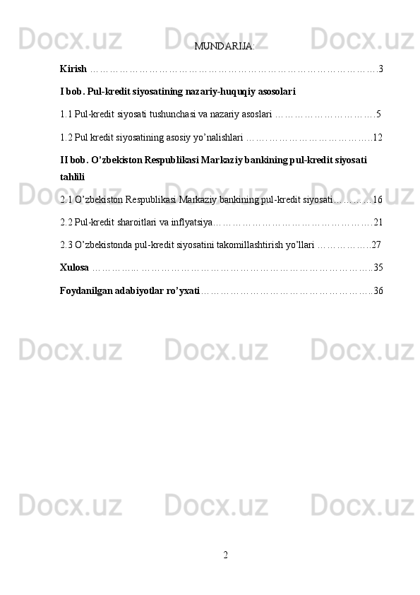 MUNDARIJA:
Kirish  …………………………………………………………………………….3
I bob. Pul-kredit siyosatining nazariy-huquqiy asosolari
1.1 Pul-kredit siyosati tushunchasi va nazariy asoslari ………………………….5
1.2 Pul kredit siyosatining asosiy yo’nalishlari ……. …………………………..12
II bob. O’zbekiston Respublikasi Markaziy bankining pul-kredit siyosati 
tahlili 
2.1 O’zbekiston Respublikasi Markaziy bankining pul-kredit siyosati…………16
2.2 Pul-kredit sharoitlari va inflyatsiya………………………………………….21
2.3 O’zbekistonda pul-kredit siyosatini takomillashtirish yo’llari ……………..27
Xulosa  …………... ……………………………………………………………..35
Foydanilgan adabiyotlar ro’yxati ……………………………………………..36
2 