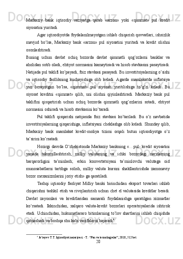 Markaziy   bank   iqtisodiy   vaziyatga   qarab   «arzon»   yoki   «qimmat»   pul   kredit
siyosatini yuritadi.
Agar iqtisodiyotda foydalanilmayotgan ishlab chiqarish quvvatlari, ishsizlik
mavjud   bo lsa,   Markaziy   bank   «arzon»   pul   siyosatini   yuritadi   va   kredit   olishniʻ
osonlashtiradi.
Buning   uchun   davlat   ochiq   bozorda   davlat   qimmatli   qog’ozlarni   banklar   va
aholidan sotib oladi, ehtiyot normasini kamaytiradi va hisob stavkasini pasaytiradi.
Natijada pul taklifi ko’payadi, foiz stavkasi pasayadi. Bu investitsiyalarning o’sishi
va   iqtisodiy   faollikning   kuchayishiga   olib   keladi.   Agarda   mamlakatda   inflatsiya
yuz   berayotgan   bo’lsa,   «qimmat»   pul   siyosati   yuritilishiga   to’g’ri   keladi.   Bu
siyosat   kreditni   «qimmat»   qilib,   uni   olishni   qiyinlashtiradi.   Markaziy   bank   pul
taklifini   qisqartirish   uchun   ochiq   bozorda   qimmatli   qog’ozlarini   sotadi,   ehtiyot
normasini oshiradi va hisob stavkasini ko’taradi.
Pul   taklifi   qisqarishi   natijasida   foiz   stavkasi   ko’tariladi.   Bu   o’z   navbatida
investitsiyalarning qisqarishiga, inflatsiyani cheklashga olib keladi. Shunday qilib,
Markaziy   bank   mamlakat   kredit-moliya   tizimi   orqali   butun   iqtisodiyotga   o’z
ta’sirini ko’rsatadi.
Hozirgi  davrda O zbekistonda Markaziy bankning «…pul-  kredit siyosatini	
ʻ
yanada   takomillashtirish,   milliy   valutaning   va   ichki   bozordagi   narxlarning
barqarorligini   ta’minlash;   erkin   konvertatsiyani   ta’minlovchi   valutaga   oid
munosabatlarni   tartibga   solish,   milliy   valuta   kursini   shakllantirishda   zamonaviy
bozor mexanizmlarini joriy etish» ga qaratiladi.
Tashqi   iqtisodiy   faoliyat   Milliy   banki   birinchidan   eksport   tovarlari   ishlab
chiqarishni tashkil etish va rivojlantirish uchun chet el valutasida kreditlar beradi.
Davlat   zayomlari   va   kreditlaridan   samarali   foydalanishga   qaratilgan   xizmatlar
ko rsatadi.   Ikkinchidan,   xalqaro   valuta-kredit   bozorlari   operatsiyalarida   ishtirok	
ʻ
etadi. Uchinchidan, hukumatlararo bitimlarning to’lov shartlarini  ishlab chiqishda
qatnashadi va boshqa shu kabi vazifalarni bajaradi 4
.
4
 Jo’rayev T.T. Iqtisodiyot nazariyasi. -T.: “Fan va texnologyalar”, 2018, 512 bet
20 