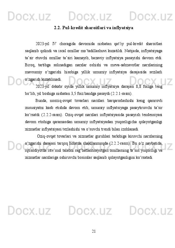 2.2. Pul-kredit sharoitlari va inflyatsiya
2023-yil   IV   choragida   davomida   nisbatan   qat iy   pul-kredit   sharoitlariʼ
saqlanib qolindi  va iscal  omillar  mo tadillashuvi  kuzatildi. Natijada, inflyatsiyaga	
ʻ
ta’sir   etuvchi   omillar   ta siri   kamayib,   bazaviy   inflyatsiya   pasayishi   davom   etdi.	
ʼ
Biroq,   tartibga   solinadigan   narxlar   oshishi   va   meva-sabzavotlar   narxlarining
mavsumiy   o zgarishi   hisobiga   yillik   umumiy   inflyatsiya   darajasida   sezilarli	
ʻ
o zgarish kuzatilmadi. 	
ʻ
2023-yil   dekabr   oyida   yillik   umumiy   inflyatsiya   darajasi   8,8   foizga   teng
bo lib, yil boshiga nisbatan 3,5 foiz bandga pasaydi (2.2.1-rasm). 
ʻ
Bunda,   nooziq-ovqat   tovarlari   narxlari   barqarorlashishi   keng   qamrovli
xususiyatni   kasb   etishda   davom   etib,   umumiy   inflyatsiyaga   pasaytiruvchi   ta sir	
ʼ
ko rsatdi   (2.2.2-rasm).   Oziq-ovqat   narxlari   inflyatsiyasida   pasayish   tendensiyasi	
ʻ
davom   etishiga   qaramasdan   umumiy   inflyatsiyadan   yuqoriligicha   qolayotganligi
xizmatlar inflyatsiyasi tezlashishi va o suvchi trendi bilan izohlanadi.	
ʻ
  Oziq-ovqat   tovarlari   va   xizmatlar   guruhlari   tarkibiga   kiruvchi   narxlarning
o zgarishi   darajasi   tarqoq   holatda   shakllanmoqda   (2.2.2-rasm).   Bu   o z   navbatida,	
ʻ ʻ
iqtisodiyotda iste mol talabni rag batlantirayotgan omillarning ta siri yuqoriligi va	
ʼ ʻ ʼ
xizmatlar narxlariga oshiruvchi bosimlar saqlanib qolayotganligini ko rsatadi.	
ʻ
21 