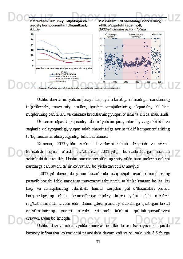 Ushbu davrda inflyatsion jarayonlar, ayrim tartibga solinadigan narxlarning
to g rilanishi,   mavsumiy   omillar,   byudjet   xarajatlarining   o zgarishi,   ish   haqiʻ ʻ ʻ
miqdorining oshirilishi va chakana kreditlarning yuqori o sishi ta sirida shakllandi.	
ʻ ʼ
Umuman   olganda,   iqtisodiyotda   inflyatsion   jarayonlarni   yuzaga   kelishi   va
saqlanib qolayotganligi, yuqori talab sharoitlariga ayrim taklif komponentlarining
to liq moslasha olmayotganligi bilan izohlanadi.	
ʻ
Xususan,   2023-yilda   iste mol   tovarlarini   ishlab   chiqarish   va   xizmat	
ʼ
ko rsatish   hajmi   o sish   sur atlarida   2022-yilgi   ko rsatkichlarga   nisbatan	
ʻ ʻ ʼ ʻ
sekinlashish kuzatildi. Ushbu nomutanosiblikning joriy yilda ham saqlanib qolishi
narxlarga oshiruvchi ta sir ko rsatishi bo yicha xavotirlar mavjud.	
ʼ ʻ ʻ
  2023-yil   davomida   jahon   bozorlarida   oziq-ovqat   tovarlari   narxlarining
pasayib borishi ichki narxlarga muvozanatlashtiruvchi ta sir ko rsatgan bo lsa, ish	
ʼ ʻ ʻ
haqi   va   nafaqalarning   oshirilishi   hamda   xorijdan   pul   o tkazmalari   kelishi	
ʻ
barqarorligining   aholi   daromadlariga   ijobiy   ta siri   yalpi   talab   o sishini	
ʼ ʻ
rag batlantirishda   davom   etdi.   Shuningdek,   jismoniy   shaxslarga   ajratilgan   kredit	
ʻ
qo yilmalarining   yuqori   o sishi   iste mol   talabini   qo llab-quvvatlovchi
ʻ ʻ ʼ ʻ
drayverlardan bo lmoqda. 	
ʻ
Ushbu   davrda   iqtisodiyotda   monetar   omillar   ta siri   kamayishi   natijasida	
ʼ
bazaviy inflyatsiya ko rsatkichi pasayishda davom etdi va yil yakunida 8,5 foizga	
ʻ
22 