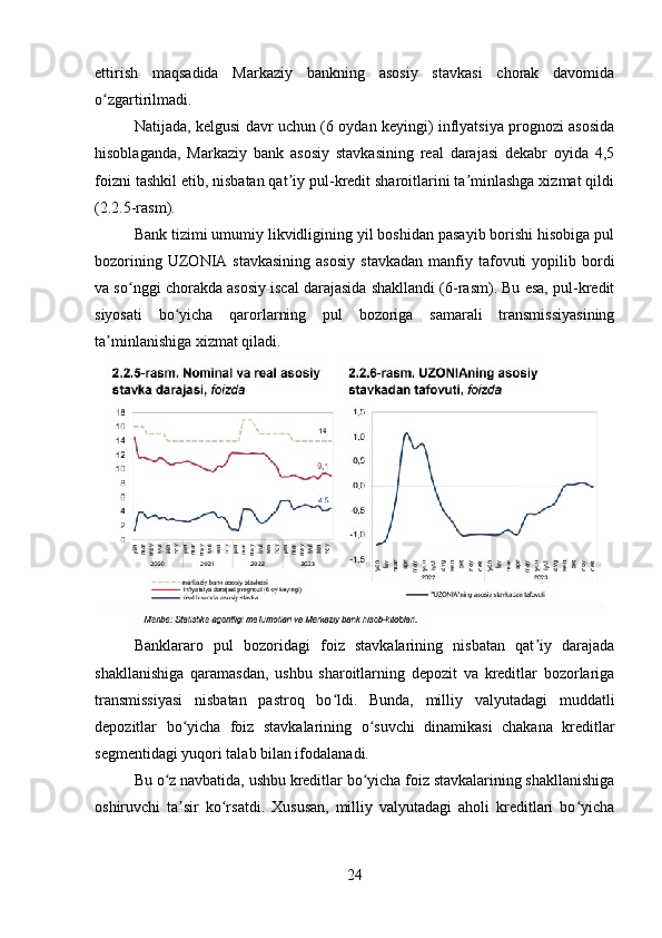 ettirish   maqsadida   Markaziy   bankning   asosiy   stavkasi   chorak   davomida
o zgartirilmadi. ʻ
Natijada, kelgusi davr uchun (6 oydan keyingi) inflyatsiya prognozi asosida
hisoblaganda,   Markaziy   bank   asosiy   stavkasining   real   darajasi   dekabr   oyida   4,5
foizni tashkil etib, nisbatan qat iy pul-kredit sharoitlarini ta minlashga xizmat qildi	
ʼ ʼ
(2.2.5-rasm). 
Bank tizimi umumiy likvidligining yil boshidan pasayib borishi hisobiga pul
bozorining  UZONIA  stavkasining   asosiy   stavkadan   manfiy  tafovuti   yopilib  bordi
va so nggi chorakda asosiy iscal darajasida shakllandi (6-rasm). Bu esa, pul-kredit	
ʻ
siyosati   bo yicha   qarorlarning   pul   bozoriga   samarali   transmissiyasining	
ʻ
ta minlanishiga xizmat qiladi.	
ʼ
Banklararo   pul   bozoridagi   foiz   stavkalarining   nisbatan   qat iy   darajada	
ʼ
shakllanishiga   qaramasdan,   ushbu   sharoitlarning   depozit   va   kreditlar   bozorlariga
transmissiyasi   nisbatan   pastroq   bo ldi.   Bunda,   milliy   valyutadagi   muddatli	
ʻ
depozitlar   bo yicha   foiz   stavkalarining   o suvchi   dinamikasi   chakana   kreditlar	
ʻ ʻ
segmentidagi yuqori talab bilan ifodalanadi. 
Bu o z navbatida, ushbu kreditlar bo yicha foiz stavkalarining shakllanishiga	
ʻ ʻ
oshiruvchi   ta sir   ko rsatdi.   Xususan,   milliy   valyutadagi   aholi   kreditlari   bo yicha	
ʼ ʻ ʻ
24 