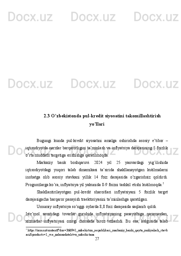 2.3 O’zbekistonda pul-kredit siyosatini takomillashtirish
yo’llari
Bugungi   kunda   pul-kredit   siyosatini   amalga   oshirishda   asosiy   e tibor   –ʼ
iqtisodiyotda narxlar barqarorligini ta minlash va inflyatsiya darajasining 5 foizlik	
ʼ
o rta muddatli targetiga erishishga qaratilmoqda. 	
ʼ
Markaziy   bank   boshqaruvi   2024   yil   25   yanvardagi   yig ilishida	
ʼ
iqtisodiyotdagi   yuqori   talab   dinamikasi   ta sirida   shakllanayotgan   kutilmalarni	
ʼ
inobatga   olib   asosiy   stavkani   yillik   14   foiz   darajasida   o zgarishsiz   qoldirdi.	
ʼ
Prognozlarga ko ra, inflyatsiya yil yakunida 8-9 foizni tashkil etishi kutilmoqda.	
ʼ 5
 
Shakllantirilayotgan   pul-kredit   sharoitlari   inflyatsiyani   5   foizlik   target
darajasigacha barqaror pasayish traektoriyasini ta minlashga qaratilgan. 	
ʼ
Umumiy inflyatsiya so nggi oylarda 8,8 foiz darajasida saqlanib qoldi. 	
ʼ
Iste mol   savatidagi   tovarlar   guruhida   inflyatsiyaning   pasayishiga   qaramasdan,	
ʼ
xizmatlar   inflyatsiyasi   oxirgi   chorakda   biroz   tezlashdi.   Bu   esa,   kelgusida   talab
5
  https://nrm.uz/contentf?doc=366941_ozbekiston_respublikasi_markaziy_banki_qayta_moliyalash_stavk
asi&products=1_vse_zakonodatelstvo_uzbekistana    
27 