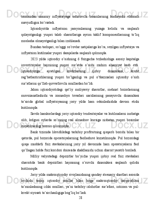 tomonidan   umumiy   inflyatsiyaga   oshiruvchi   bosimlarning   kuchayishi   ehtimoli
mavjudligini ko rsatadi. ʼ
Iqtisodiyotda   inflyatsion   jarayonlarning   yuzaga   kelishi   va   saqlanib
qolayotganligi   yuqori   talab   sharoitlariga   ayrim   taklif   komponentlarining   to liq	
ʼ
moslasha olmayotganligi bilan izohlanadi. 
Bundan tashqari, so nggi so rovlar natijalariga ko ra, sezilgan inflyatsiya va	
ʼ ʼ ʼ
inflyatsion kutilmalar yuqori darajalarda saqlanib qolmoqda. 
2023   yilda   iqtisodiy   o sishning   6   foizgacha   tezlashishiga   asosiy   kapitalga	
ʼ
investitsiyalar   hajmining   yuqori   sur atda   o sishi   muhim   ahamiyat   kasb   etdi.	
ʼ ʼ
Iqtisodiyotga   ajratilgan   kreditlarning   ijobiy   dinamikasi,   kredit
rag batlantirishlarning   yuqori   bo lganligi   va   pul   o tkazmalari   iqtisodiy   o sish	
ʼ ʼ ʼ ʼ
sur atlarini qo llab-quvvatlovchi omillardan bo ldi. 
ʼ ʼ ʼ
Jahon   iqtisodiyotidagi   qat iy   moliyaviy   sharoitlar,   mehnat   bozorlarining	
ʼ
muvozanatlashishi   va   xomashyo   tovarlari   narxlarining   pasayuvchi   dinamikasi
ta sirida   global   inflyatsiyaning   joriy   yilda   ham   sekinlashishda   davom   etishi	
ʼ
kutilmoqda. 
Savdo hamkorlardagi joriy iqtisodiy tendentsiyalar va kutilmalarni inobatga
olib,   kelgusi   oylarda   so mning   real   almashuv   kursiga   nisbatan   yuqori   bosimlar	
ʼ
kuzatilmasligi taxmin qilinmoqda. 
Bank   tizimida   likvidlikdagi   tarkibiy   profitsitning   qisqarib   borishi   bilan   bir
qatorda,   pul   bozorida   operatsiyalarning   faollashuvi   kuzatilmoqda.   Pul   bozoridagi
qisqa   muddatli   foiz   stavkalarining   joriy   yil   davomida   ham   operatsiyalarni   faol
qo llagan holda foiz koridori doirasida shakllanishi uchun sharoit yaratib boriladi. 	
ʼ
Milliy   valyutadagi   depozitlar   bo yicha   yuqori   ijobiy   real   foiz   stavkalari	
ʼ
sharoitida   bank   depozitlari   hajmining   o suvchi   dinamikasi   saqlanib   qolishi	
ʼ
kutilmoqda. 
Joriy yilda makroiqtisodiy rivojlanishning qanday stsenariy shartlari asosida
kechishi   tashqi   iqtisodiy   omillar   bilan   birga   makroiqtisodiy   barqarorlikni
ta minlashning   ichki   omillari,   ya ni   tarkibiy   islohotlar   sur atlari,   intizom   va   pul-	
ʼ ʼ ʼ
kredit siyosati ta sirchanligiga bog liq bo ladi. 	
ʼ ʼ ʼ
28 