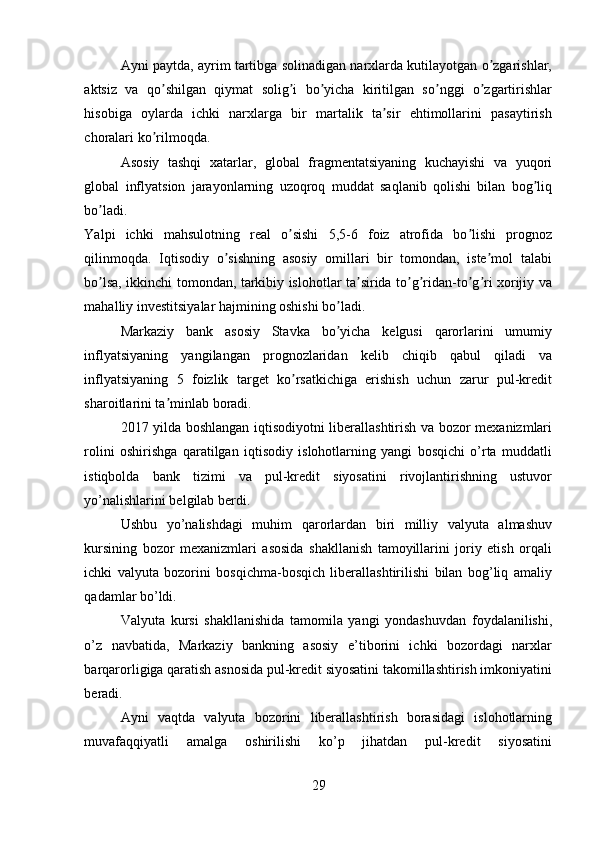 А yni paytda, ayrim tartibga solinadigan narxlarda kutilayotgan o zgarishlar,ʼ
aktsiz   va   qo shilgan   qiymat   solig i   bo yicha   kiritilgan   so nggi   o zgartirishlar	
ʼ ʼ ʼ ʼ ʼ
hisobiga   oylarda   ichki   narxlarga   bir   martalik   ta sir   ehtimollarini   pasaytirish	
ʼ
choralari ko rilmoqda. 	
ʼ
А sosiy   tashqi   xatarlar,   global   fragmentatsiyaning   kuchayishi   va   yuqori
global   inflyatsion   jarayonlarning   uzoqroq   muddat   saqlanib   qolishi   bilan   bog liq	
ʼ
bo ladi. 	
ʼ
Yalpi   ichki   mahsulotning   real   o sishi   5,5-6   foiz   atrofida   bo lishi   prognoz	
ʼ ʼ
qilinmoqda.   Iqtisodiy   o sishning   asosiy   omillari   bir   tomondan,   iste mol   talabi	
ʼ ʼ
bo lsa, ikkinchi tomondan, tarkibiy islohotlar ta sirida to g ridan-to g ri xorijiy va	
ʼ ʼ ʼ ʼ ʼ ʼ
mahalliy investitsiyalar hajmining oshishi bo ladi. 	
ʼ
Markaziy   bank   asosiy   Stavka   bo yicha   kelgusi   qarorlarini   umumiy
ʼ
inflyatsiyaning   yangilangan   prognozlaridan   kelib   chiqib   qabul   qiladi   va
inflyatsiyaning   5   foizlik   target   ko rsatkichiga   erishish   uchun   zarur   pul-kredit	
ʼ
sharoitlarini ta minlab boradi. 	
ʼ
2017 yilda boshlangan iqtisodiyotni liberallashtirish va bozor mexanizmlari
rolini   oshirishga   qaratilgan   iqtisodiy   islohotlarning   yangi   bosqichi   o’rta   muddatli
istiqbolda   bank   tizimi   va   pul-kredit   siyosatini   rivojlantirishning   ustuvor
yo’nalishlarini belgilab berdi. 
Ushbu   yo’nalishdagi   muhim   qarorlardan   biri   milliy   valyuta   almashuv
kursining   bozor   mexanizmlari   asosida   shakllanish   tamoyillarini   joriy   etish   orqali
ichki   valyuta   bozorini   bosqichma-bosqich   liberallashtirilishi   bilan   bog’liq   amaliy
qadamlar bo’ldi. 
Valyuta   kursi   shakllanishida   tamomila   yangi   yondashuvdan   foydalanilishi,
o’z   navbatida,   Markaziy   bankning   asosiy   e’tiborini   ichki   bozordagi   narxlar
barqarorligiga qaratish asnosida pul-kredit siyosatini takomillashtirish imkoniyatini
beradi. 
Ayni   vaqtda   valyuta   bozorini   liberallashtirish   borasidagi   islohotlarning
muvafaqqiyatli   amalga   oshirilishi   ko’p   jihatdan   pul-kredit   siyosatini
29 