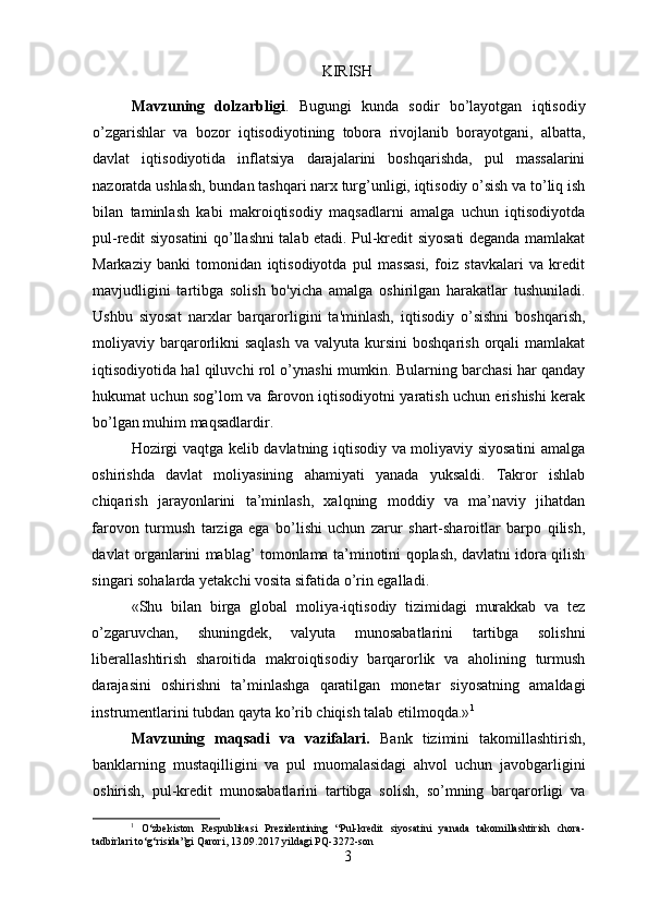 KIRISH
Mavzuning   dolzarbligi .   Bugungi   kunda   sodir   bo’layotgan   iqtisodiy
o’zgarishlar   va   bozor   iqtisodiyotining   tobora   rivojlanib   borayotgani,   albatta,
davlat   iqtisodiyotida   inflatsiya   darajalarini   boshqarishda,   pul   massalarini
nazoratda ushlash, bundan tashqari narx turg’unligi, iqtisodiy o’sish va to’liq ish
bilan   taminlash   kabi   makroiqtisodiy   maqsadlarni   amalga   uchun   iqtisodiyotda
pul-redit siyosatini qo’llashni talab etadi. Pul-kredit siyosati deganda mamlakat
Markaziy   banki   tomonidan   iqtisodiyotda   pul   massasi,   foiz   stavkalari   va   kredit
mavjudligini   tartibga   solish   bo'yicha   amalga   oshirilgan   harakatlar   tushuniladi.
Ushbu   siyosat   narxlar   barqarorligini   ta'minlash,   iqtisodiy   o’sishni   boshqarish,
moliyaviy barqarorlikni  saqlash  va  valyuta  kursini   boshqarish  orqali  mamlakat
iqtisodiyotida hal qiluvchi rol o’ynashi mumkin. Bularning barchasi har qanday
hukumat uchun sog’lom va farovon iqtisodiyotni yaratish uchun erishishi kerak
bo’lgan muhim maqsadlardir.
Hozirgi vaqtga kelib davlatning iqtisodiy va moliyaviy siyosatini amalga
oshirishda   davlat   moliyasining   ahamiyati   yanada   yuksaldi.   Takror   ishlab
chiqarish   jarayonlarini   ta’minlash,   xalqning   moddiy   va   ma’naviy   jihatdan
farovon   turmush   tarziga   ega   bo’lishi   uchun   zarur   shart-sharoitlar   barpo   qilish,
davlat organlarini mablag’ tomonlama ta’minotini qoplash, davlatni idora qilish
singari sohalarda yetakchi vosita sifatida o’rin egalladi.
«Shu   bilan   birga   global   moliya-iqtisodiy   tizimidagi   murakkab   va   tez
o’zgaruvchan,   shuningdek,   valyuta   munosabatlarini   tartibga   solishni
liberallashtirish   sharoitida   makroiqtisodiy   barqarorlik   va   aholining   turmush
darajasini   oshirishni   ta’minlashga   qaratilgan   monetar   siyosatning   amaldagi
instrumentlarini tubdan qayta ko’rib chiqish talab etilmoqda.» 1
Mavzuning   maqsadi   va   vazifalari.   Bank   tizimini   takomillashtirish,
banklarning   mustaqilligini   va   pul   muomalasidagi   ahvol   uchun   javobgarligini
oshirish,   pul-kredit   munosabatlarini   tartibga   solish,   so’mning   barqarorligi   va
1
  O‘zbekiston   Respublikasi   Prezidentining   “Pul-kredit   siyosatini   yanada   takomillashtirish   chora-
tadbirlari to‘g‘risida”gi Qarori, 13.09.2017 yildagi PQ-3272-son
3 