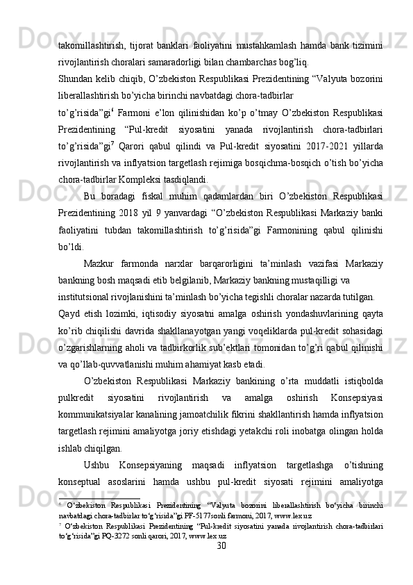 takomillashtirish,   tijorat   banklari   faoliyatini   mustahkamlash   hamda   bank   tizimini
rivojlantirish choralari samaradorligi bilan chambarchas bog’liq. 
Shundan kelib chiqib, O’zbekiston Respublikasi  Prezidentining “Valyuta bozorini
liberallashtirish bo’yicha birinchi navbatdagi chora-tadbirlar 
to’g’risida”gi 6
  Farmoni   e’lon   qilinishidan   ko’p   o’tmay   O’zbekiston   Respublikasi
Prezidentining   “Pul-kredit   siyosatini   yanada   rivojlantirish   chora-tadbirlari
to’g’risida”gi 7
  Qarori   qabul   qilindi   va   Pul-kredit   siyosatini   2017-2021   yillarda
rivojlantirish va inflyatsion targetlash rejimiga bosqichma-bosqich o’tish bo’yicha
chora-tadbirlar Kompleksi tasdiqlandi. 
Bu   boradagi   fiskal   muhim   qadamlardan   biri   O’zbekiston   Respublikasi
Prezidentining   2018   yil   9   yanvardagi   “O’zbekiston   Respublikasi   Markaziy   banki
faoliyatini   tubdan   takomillashtirish   to’g’risida”gi   Farmonining   qabul   qilinishi
bo’ldi. 
Mazkur   farmonda   narxlar   barqarorligini   ta’minlash   vazifasi   Markaziy
bankning bosh maqsadi etib belgilanib, Markaziy bankning mustaqilligi va 
institutsional rivojlanishini ta’minlash bo’yicha tegishli choralar nazarda tutilgan. 
Qayd   etish   lozimki,   iqtisodiy   siyosatni   amalga   oshirish   yondashuvlarining   qayta
ko’rib chiqilishi  davrida shakllanayotgan yangi voqeliklarda pul-kredit sohasidagi
o’zgarishlarning aholi va tadbirkorlik sub’ektlari tomonidan to’g’ri qabul qilinishi
va qo’llab-quvvatlanishi muhim ahamiyat kasb etadi. 
O’zbekiston   Respublikasi   Markaziy   bankining   o’rta   muddatli   istiqbolda
pulkredit   siyosatini   rivojlantirish   va   amalga   oshirish   Konsepsiyasi
kommunikatsiyalar kanalining jamoatchilik fikrini shakllantirish hamda inflyatsion
targetlash rejimini amaliyotga joriy etishdagi yetakchi roli inobatga olingan holda
ishlab chiqilgan. 
Ushbu   Konsepsiyaning   maqsadi   inflyatsion   targetlashga   o’tishning
konseptual   asoslarini   hamda   ushbu   pul-kredit   siyosati   rejimini   amaliyotga
6
  O‘zbekiston   Respublikasi   Prezidentining   “Valyuta   bozorini   liberallashtirish   bo‘yicha   birinchi
navbatdagi chora-tadbirlar to‘g‘risida”gi PF-5177sonli farmoni, 2017, www.lex.uz 
7
  O‘zbekiston   Respublikasi   Prezidentining   “Pul-kredit   siyosatini   yanada   rivojlantirish   chora-tadbirlari
to‘g‘risida”gi PQ-3272 sonli qarori, 2017, www.lex.uz 
30 