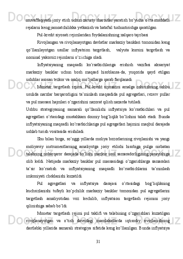 muvaffaqiyatli joriy etish uchun zaruriy sharoitlar yaratish bo’yicha o’rta muddatli
rejalarni keng jamoatchilikka yetkazish va batafsil tushuntirishga qaratilgan 
Pul-kredit siyosati rejimlaridan foydalanishning xalqaro tajribasi
Rivojlangan va rivojlanayotgan davlatlar markaziy banklari tomonidan keng
qo’llanilayotgan   usullar   inflyatsion   targetlash,     valyuta   kursini   targetlash   va
nominal yakorsiz rejimlarni o’z ichiga oladi.
Inflyatsiyaning   maqsadli   ko’rsatkichlariga   erishish   vazifasi   aksariyat
markaziy   banklar   uchun   bosh   maqsad   hisoblansa-da,   yuqorida   qayd   etilgan
uslublar asosan tezkor va oraliq mo’ljallarga qarab farqlanadi.
Monetar   targetlash   rejimi.   Pul-kredit   siyosatini   amalga   oshirishning   ushbu
usulida   narxlar   barqarorligini   ta’minlash   maqsadida   pul   agregatlari,   rezerv   pullar
va pul massasi hajmlari o’zgarishini nazorat qilish nazarda tutiladi.
Ushbu   strategiyaning   samarali   qo’llanilishi   inflyatsiya   ko’rsatkichlari   va   pul
agregatlari   o’rtasidagi   mustahkam   doimiy  bog’liqlik  bo’lishini   talab   etadi.   Bunda
inflyatsiyaning maqsadli ko’rsatkichlariga pul agregatlari hajmini maqbul darajada
ushlab turish vositasida erishiladi.
Shu bilan birga, so’nggi yillarda moliya bozorlarining rivojlanishi va yangi
moliyaviy   instrumentlarning   amaliyotga   joriy   etilishi   hisobiga   pulga   nisbatan
talabning nobarqaror darajada bo’lishi mazkur usul samaradorligining pasayishiga
olib   keldi.   Natijada   markaziy   banklar   pul   massasidagi   o’zgarishlarga   samaralari
ta’sir   ko’rsatish   va   inflyatsiyaning   maqsadli   ko’rsatkichlarini   ta’minlash
imkoniyati cheklanishi kuzatildi.
Pul   agregatlari   va   inflyatsiya   darajasi   o’rtasidagi   bog’liqlikning
kuchsizlanishi   tufayli   ko’pchilik   markaziy   banklar   tomonidan   pul   agregatlarini
targetlash   amaliyotidan   voz   kechilib,   inflyatsion   targetlash   rejimini   joriy
qilinishiga sabab bo’ldi.
Monetar   targetlash   rejimi   pul   taklifi   va   talabining   o’zgarishlari   kuzatilgan
rivojlanayotgan   va   o’tish   davridagi   mamlakatlarda   iqtisodiy   rivojlanishning
dastlabki yillarida samarali strategiya sifatida keng ko’llanilgan. Bunda inflyatsiya
31 