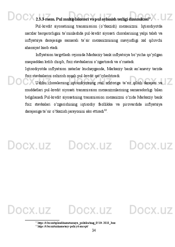 2.3.3-rasm. Pul multiplakatori va pul aylanish tezligi dinamikasi 11
.
Pul-kredit   siyosatining   transmission   (o’tkazish)   mexanizmi.   Iqtisodiyotda
narxlar barqarorligini ta’minlashda pul-kredit siyosati  choralarining yalpi talab va
inflyatsiya   darajasiga   samarali   ta’sir   mexanizmining   mavjudligi   xal   qiluvchi
ahamiyat kasb etadi.
Inflyatsion targetlash rejimida Markaziy bank inflyatsiya bo’yicha qo’yilgan
maqsaddan kelib chiqib, foiz stavkalarini o’zgartiradi va o’rnatadi.
Iqtisodiyotda   inflyatsion   xatarlar   kuchayganda,   Markaziy   bank   an’anaviy   tarzda
foiz stavkalarini oshirish orqali pul-kredit qat’iylashtiradi.
Ushbu   choralarning   iqtisodiyotning   real   sektoriga   ta’sir   qilish   darajasi   va
muddatlari   pul-kredit   siyosati   transmission   mexanizmlarining   samaradorligi   bilan
belgilanadi.Pul-kredit  siyosatining  transmission  mexanizmi  o’zida  Markaziy bank
foiz   stavkalari   o’zgarishining   iqtisodiy   faollikka   va   pirovardida   inflyatsiya
darajasiga ta’sir o’tkazish jarayonini aks ettiradi 12
.
11
 https://cbu.uz/upload/monetarnaya_politika/img_05.04.2018_3uzc
12
 https://cbu.uz/uz/monetary-policy/concept/
34 