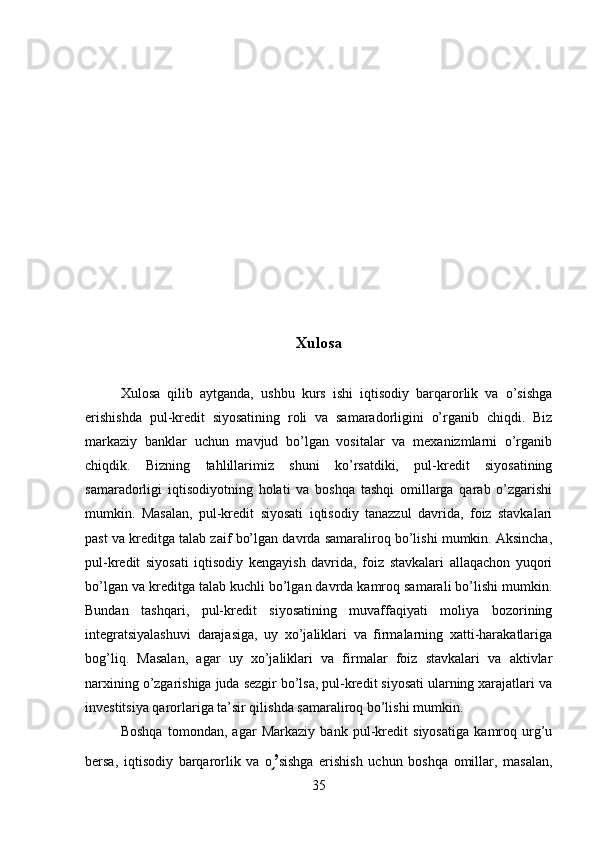 Xulosa 
Xulosa   qilib   aytganda,   ushbu   kurs   ishi   iqtisodiy   barqarorlik   va   o’sishga
erishishda   pul-kredit   siyosatining   roli   va   samaradorligini   o’rganib   chiqdi.   Biz
markaziy   banklar   uchun   mavjud   bo’lgan   vositalar   va   mexanizmlarni   o’rganib
chiqdik.   Bizning   tahlillarimiz   shuni   ko’rsatdiki,   pul-kredit   siyosatining
samaradorligi   iqtisodiyotning   holati   va   boshqa   tashqi   omillarga   qarab   o’zgarishi
mumkin.   Masalan,   pul-kredit   siyosati   iqtisodiy   tanazzul   davrida,   foiz   stavkalari
past va kreditga talab zaif bo’lgan davrda samaraliroq bo’lishi mumkin. Aksincha,
pul-kredit   siyosati   iqtisodiy   kengayish   davrida,   foiz   stavkalari   allaqachon   yuqori
bo’lgan va kreditga talab kuchli bo’lgan davrda kamroq samarali bo’lishi mumkin.
Bundan   tashqari,   pul-kredit   siyosatining   muvaffaqiyati   moliya   bozorining
integratsiyalashuvi   darajasiga,   uy   xo’jaliklari   va   firmalarning   xatti-harakatlariga
bog’liq.   Masalan,   agar   uy   xo’jaliklari   va   firmalar   foiz   stavkalari   va   aktivlar
narxining o’zgarishiga juda sezgir bo’lsa, pul-kredit siyosati ularning xarajatlari va
investitsiya qarorlariga ta’sir qilishda samaraliroq bo’lishi mumkin.
Boshqa   tomondan,   agar   Markaziy   bank   pul-kredit   siyosatiga   kamroq   urg’u
bersa,   iqtisodiy   barqarorlik   va   o ’֥ sishga   erishish   uchun   boshqa   omillar,   masalan,
35 