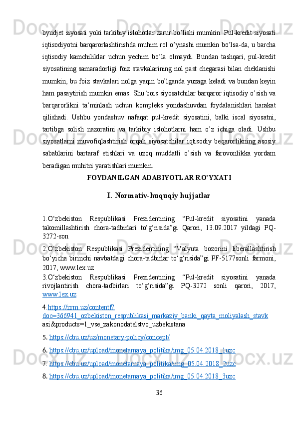 byudjet siyosati yoki tarkibiy islohotlar zarur bo’lishi mumkin. Pul-kredit siyosati
iqtisodiyotni barqarorlashtirishda muhim rol o’ynashi mumkin bo’lsa-da, u barcha
iqtisodiy   kamchiliklar   uchun   yechim   bo’la   olmaydi.   Bundan   tashqari,   pul-kredit
siyosatining samaradorligi foiz stavkalarining nol past chegarasi bilan cheklanishi
mumkin, bu foiz stavkalari nolga yaqin bo’lganda yuzaga keladi va bundan keyin
ham pasaytirish mumkin emas. Shu bois siyosatchilar barqaror iqtisodiy o’sish va
barqarorlikni   ta’minlash   uchun   kompleks   yondashuvdan   foydalanishlari   harakat
qilishadi.   Ushbu   yondashuv   nafaqat   pul-kredit   siyosatini,   balki   iscal   siyosatni,
tartibga   solish   nazoratini   va   tarkibiy   islohotlarni   ham   o’z   ichiga   oladi.   Ushbu
siyosatlarni   muvofiqlashtirish   orqali   siyosatchilar   iqtisodiy   beqarorlikning   asosiy
sabablarini   bartaraf   etishlari   va   uzoq   muddatli   o’sish   va   farovonlikka   yordam
beradigan muhitni yaratishlari mumkin. 
FOYDANILGAN ADABIYOTLAR RO’YXATI 
I.   Normativ-huquqiy hujjatlar
1.O‘zbekiston   Respublikasi   Prezidentining   “Pul-kredit   siyosatini   yanada
takomillashtirish   chora-tadbirlari   to‘g‘risida”gi   Qarori,   13.09.2017   yildagi   PQ-
3272-son
2.O‘zbekiston   Respublikasi   Prezidentining   “Valyuta   bozorini   liberallashtirish
bo‘yicha   birinchi   navbatdagi   chora-tadbirlar   to‘g‘risida”gi   PF-5177sonli   farmoni,
2017, www.lex.uz 
3.O‘zbekiston   Respublikasi   Prezidentining   “Pul-kredit   siyosatini   yanada
rivojlantirish   chora-tadbirlari   to‘g‘risida”gi   PQ-3272   sonli   qarori,   2017,
www.lex.uz
4. https://nrm.uz/contentf?
doc=366941_ozbekiston_respublikasi_markaziy_banki_qayta_moliyalash_stavk
asi&products=1_vse_zakonodatelstvo_uzbekistana
5.  https://cbu.uz/uz/monetary-policy/concept/
6.  https://cbu.uz/upload/monetarnaya_politika/img_05.04.2018_1uzc
7.  https://cbu.uz/upload/monetarnaya_politika/img_05.04.2018_2uzc
8.  https://cbu.uz/upload/monetarnaya_politika/img_05.04.2018_3uzc
36 