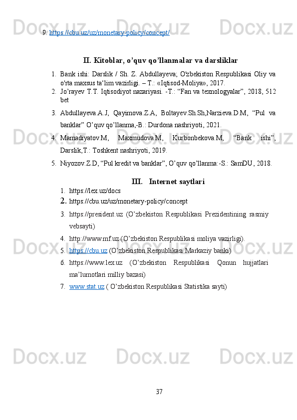 9.  https://cbu.uz/uz/monetary-policy/concept/
II.   Kitoblar, o’quv qo’llanmalar va darsliklar 
1. Bank   ishi:   Darslik   /   Sh.  Z.  Abdullayeva;   O'zbekiston   Respublikasi   Oliy   va
o'rta maxsus ta‘lim vazirligi. – T.: «Iqtisod-Moliya», 2017.
2. Jo’rayev T.T. Iqtisodiyot nazariyasi. -T.: “Fan va texnologyalar”, 2018, 512
bet
3. Abdullayeva.A.J,   Qayimova.Z.A,   Boltayev.Sh.Sh,Narzieva.D.M,   “Pul   va
banklar” O’quv qo’llanma,-B.: Durdona nashriyoti, 2021. 
4. Mamadiyatov.M,   Maxmudova.M,   Kurbonbekova.M,   “Bank   ishi”,
Darslik,T.: Toshkent nashriyoti, 2019. 
5. Niyozov.Z.D, “Pul kredit va banklar”, O’quv qo’llanma:-S.: SamDU, 2018.
III.   I nternet saytlar i
1. https://lex.uz/docs
2. https://cbu.uz/uz/monetary - policy/concept
3. https://president.uz   (O’zbekiston   Respublikasi   Prezidentining   rasmiy
vebsayti) 
4. http://www.mf.uz (O’zbekiston Respublikasi moliya vazirligi). 
5. https://cbu.uz     ( O’zbekiston Respublikasi Markaziy banki )
6. https://www.lex.uz   (O’zbekiston   Respublikasi   Qonun   hujjatlari
ma’lumotlari milliy bazasi) 
7. www.stat.uz     ( O’zbekiston Respublikasi Statistika sayti)
37 