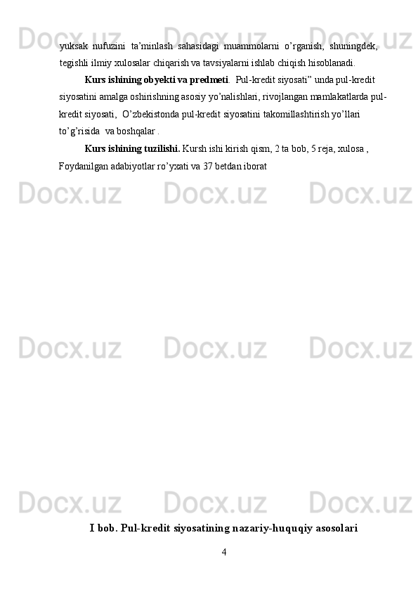 yuksak   nufuzini   ta’minlash   sahasidagi   muammolarni   o’rganish,   shuningdek,
tegishli ilmiy xulosalar chiqarish va tavsiyalarni ishlab chiqish hisoblanadi.
Kurs ishining obyekti va predmeti .  Pul-kredit siyosati” unda pul-kredit 
siyosatini amalga oshirishning asosiy yo’nalishlari, rivojlangan mamlakatlarda pul-
kredit siyosati,  O’zbekistonda pul-kredit siyosatini takomillashtirish yo’llari 
to’g’risida  va boshqalar .
Kurs ishining tuzilishi.  Kursh ishi kirish qism, 2 ta bob, 5 reja, xulosa , 
Foydanilgan adabiyotlar ro’yxati va 37 betdan iborat  
I bob. Pul-kredit siyosatining nazariy-huquqiy asosolari
4 