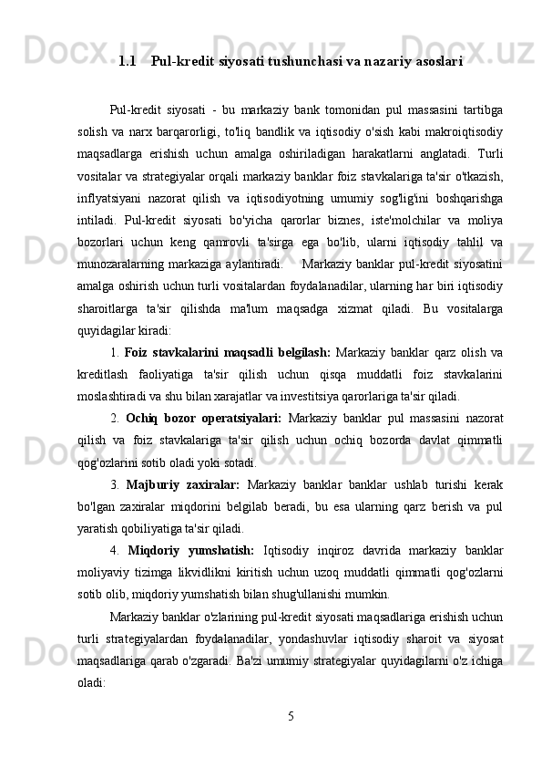 1.1 Pul-kredit siyosati tushunchasi va nazariy asoslari
Pul-kredit   siyosati   -   bu   markaziy   bank   tomonidan   pul   massasini   tartibga
solish   va   narx   barqarorligi,   to'liq   bandlik   va   iqtisodiy   o'sish   kabi   makroiqtisodiy
maqsadlarga   erishish   uchun   amalga   oshiriladigan   harakatlarni   anglatadi.   Turli
vositalar va strategiyalar orqali markaziy banklar foiz stavkalariga ta'sir o'tkazish,
inflyatsiyani   nazorat   qilish   va   iqtisodiyotning   umumiy   sog'lig'ini   boshqarishga
intiladi.   Pul-kredit   siyosati   bo'yicha   qarorlar   biznes,   iste'molchilar   va   moliya
bozorlari   uchun   keng   qamrovli   ta'sirga   ega   bo'lib,   ularni   iqtisodiy   tahlil   va
munozaralarning   markaziga   aylantiradi.         Markaziy   banklar   pul-kredit   siyosatini
amalga oshirish uchun turli vositalardan foydalanadilar, ularning har biri iqtisodiy
sharoitlarga   ta'sir   qilishda   ma'lum   maqsadga   xizmat   qiladi.   Bu   vositalarga
quyidagilar kiradi:
1.   Foiz   stavkalarini   maqsadli   belgilash:   Markaziy   banklar   qarz   olish   va
kreditlash   faoliyatiga   ta'sir   qilish   uchun   qisqa   muddatli   foiz   stavkalarini
moslashtiradi va shu bilan xarajatlar va investitsiya qarorlariga ta'sir qiladi. 
2.   Ochiq   bozor   operatsiyalari:   Markaziy   banklar   pul   massasini   nazorat
qilish   va   foiz   stavkalariga   ta'sir   qilish   uchun   ochiq   bozorda   davlat   qimmatli
qog'ozlarini sotib oladi yoki sotadi. 
3.   Majburiy   zaxiralar:   Markaziy   banklar   banklar   ushlab   turishi   kerak
bo'lgan   zaxiralar   miqdorini   belgilab   beradi,   bu   esa   ularning   qarz   berish   va   pul
yaratish qobiliyatiga ta'sir qiladi.
4.   Miqdoriy   yumshatish:   Iqtisodiy   inqiroz   davrida   markaziy   banklar
moliyaviy   tizimga   likvidlikni   kiritish   uchun   uzoq   muddatli   qimmatli   qog'ozlarni
sotib olib, miqdoriy yumshatish bilan shug'ullanishi mumkin. 
Markaziy banklar o'zlarining pul-kredit siyosati maqsadlariga erishish uchun
turli   strategiyalardan   foydalanadilar,   yondashuvlar   iqtisodiy   sharoit   va   siyosat
maqsadlariga qarab o'zgaradi. Ba'zi  umumiy strategiyalar quyidagilarni o'z ichiga
oladi: 
5 