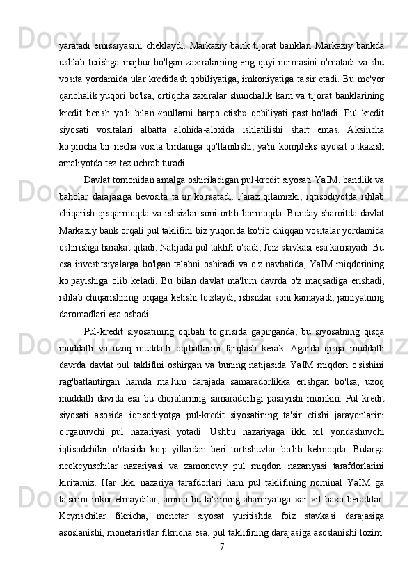 yaratadi   emissiyasini   cheklaydi.   Markaziy   bank   tijorat   banklari   Markaziy   bankda
ushlab  turishga  majbur   bo'lgan zaxiralarning eng  quyi   normasini  o'rnatadi   va shu
vosita yordamida ular kreditlash qobiliyatiga, imkoniyatiga ta'sir etadi. Bu me'yor
qanchalik yuqori  bo'lsa, ortiqcha zaxiralar  shunchalik  kam  va tijorat  banklarining
kredit   berish   yo'li   bilan   «pullarni   barpo   etish»   qobiliyati   past   bo'ladi.   Pul   kredit
siyosati   vositalari   albatta   alohida-aloxida   ishlatilishi   shart   emas.   Aksincha
ko'pincha bir necha vosita birdaniga qo'llanilishi, ya'ni kompleks siyosat o'tkazish
amaliyotda tez-tez uchrab turadi. 
Davlat tomonidan amalga oshiriladigan pul-kredit siyosati YaIM, bandlik va
baholar   darajasiga   bevosita   ta'sir   ko'rsatadi.   Faraz   qilamizki,   iqtisodiyotda   ishlab
chiqarish  qisqarmoqda  va  ishsizlar  soni   ortib  bormoqda.   Bunday  sharoitda  davlat
Markaziy bank orqali pul taklifini biz yuqorida ko'rib chiqqan vositalar yordamida
oshirishga harakat qiladi. Natijada pul taklifi o'sadi, foiz stavkasi esa kamayadi. Bu
esa  investitsiyalarga  bo'lgan  talabni   oshiradi  va  o'z  navbatida,  YaIM  miqdorining
ko'payishiga   olib   keladi.   Bu   bilan   davlat   ma'lum   davrda   o'z   maqsadiga   erishadi,
ishlab chiqarishning orqaga ketishi to'xtaydi, ishsizlar soni kamayadi, jamiyatning
daromadlari esa oshadi. 
Pul-kredit   siyosatining   oqibati   to'g'risida   gapirganda,   bu   siyosatning   qisqa
muddatli   va   uzoq   muddatli   oqibatlarini   farqlash   kerak.   Agarda   qisqa   muddatli
davrda   davlat   pul   taklifini   oshirgan   va   buning   natijasida   YaIM   miqdori   o'sishini
rag'batlantirgan   hamda   ma'lum   darajada   samaradorlikka   erishgan   bo'lsa,   uzoq
muddatli   davrda   esa   bu   choralarning   samaradorligi   pasayishi   mumkin.   Pul-kredit
siyosati   asosida   iqtisodiyotga   pul-kredit   siyosatining   ta'sir   etishi   jarayonlarini
o'rganuvchi   pul   nazariyasi   yotadi.   Ushbu   nazariyaga   ikki   xil   yondashuvchi
iqtisodchilar   o'rtasida   ko'p   yillardan   beri   tortishuvlar   bo'lib   kelmoqda.   Bularga
neokeynschilar   nazariyasi   va   zamonoviy   pul   miqdori   nazariyasi   tarafdorlarini
kiritamiz.   Har   ikki   nazariya   tarafdorlari   ham   pul   taklifining   nominal   YaIM   ga
ta'sirini   inkor   etmaydilar,   ammo   bu   ta'sirning   ahamiyatiga   xar   xil   baxo   beradilar.
Keynschilar   fikricha,   monetar   siyosat   yuritishda   foiz   stavkasi   darajasiga
asoslanishi, monetaristlar fikricha esa, pul taklifining darajasiga asoslanishi lozim.
7 