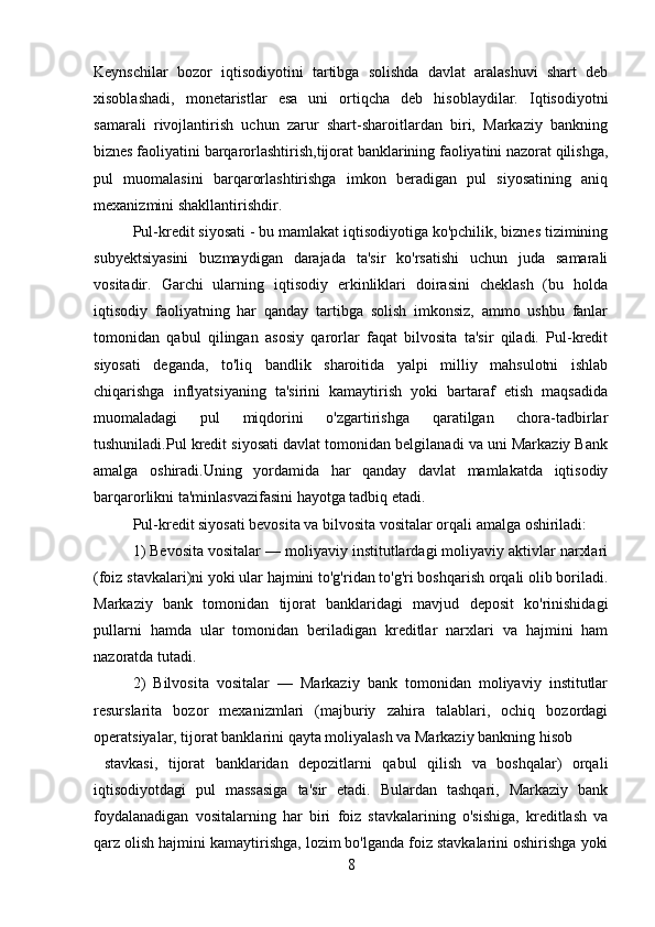 Keynschilar   bozor   iqtisodiyotini   tartibga   solishda   davlat   aralashuvi   shart   deb
xisoblashadi,   monetaristlar   esa   uni   ortiqcha   deb   hisoblaydilar.   Iqtisodiyotni
samarali   rivojlantirish   uchun   zarur   shart-sharoitlardan   biri,   Markaziy   bankning
biznes faoliyatini barqarorlashtirish,tijorat banklarining faoliyatini nazorat qilishga,
pul   muomalasini   barqarorlashtirishga   imkon   beradigan   pul   siyosatining   aniq
mexanizmini shakllantirishdir.  
Pul-kredit siyosati - bu mamlakat iqtisodiyotiga ko'pchilik, biznes tizimining
subyektsiyasini   buzmaydigan   darajada   ta'sir   ko'rsatishi   uchun   juda   samarali
vositadir.   Garchi   ularning   iqtisodiy   erkinliklari   doirasini   cheklash   (bu   holda
iqtisodiy   faoliyatning   har   qanday   tartibga   solish   imkonsiz,   ammo   ushbu   fanlar
tomonidan   qabul   qilingan   asosiy   qarorlar   faqat   bilvosita   ta'sir   qiladi.   Pul-kredit
siyosati   deganda,   to'liq   bandlik   sharoitida   yalpi   milliy   mahsulotni   ishlab
chiqarishga   inflyatsiyaning   ta'sirini   kamaytirish   yoki   bartaraf   etish   maqsadida
muomaladagi   pul   miqdorini   o'zgartirishga   qaratilgan   chora-tadbirlar
tushuniladi.Pul kredit siyosati davlat tomonidan belgilanadi va uni Markaziy Bank
amalga   oshiradi.Uning   yordamida   har   qanday   davlat   mamlakatda   iqtisodiy
barqarorlikni ta'minlasvazifasini hayotga tadbiq etadi. 
Pul-kredit siyosati bevosita va bilvosita vositalar orqali amalga oshiriladi: 
1) Bevosita vositalar — moliyaviy institutlardagi moliyaviy aktivlar narxlari
(foiz stavkalari)ni yoki ular hajmini to'g'ridan to'g'ri boshqarish orqali olib boriladi.
Markaziy   bank   tomonidan   tijorat   banklaridagi   mavjud   deposit   ko'rinishidagi
pullarni   hamda   ular   tomonidan   beriladigan   kreditlar   narxlari   va   hajmini   ham
nazoratda tutadi. 
2)   Bilvosita   vositalar   —   Markaziy   bank   tomonidan   moliyaviy   institutlar
resurslarita   bozor   mexanizmlari   (majburiy   zahira   talablari,   ochiq   bozordagi
operatsiyalar, tijorat banklarini qayta moliyalash va Markaziy bankning hisob 
  stavkasi,   tijorat   banklaridan   depozitlarni   qabul   qilish   va   boshqalar)   orqali
iqtisodiyotdagi   pul   massasiga   ta'sir   etadi.   Bulardan   tashqari,   Markaziy   bank
foydalanadigan   vositalarning   har   biri   foiz   stavkalarining   o'sishiga,   kreditlash   va
qarz olish hajmini kamaytirishga, lozim bo'lganda foiz stavkalarini oshirishga yoki
8 