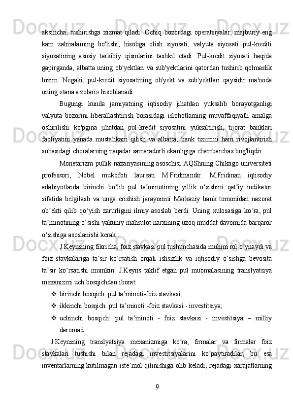 aksincha,   tushirishga   xizmat   qiladi.   Ochiq   bozordagi   operatsiyalar,   majburiy   eng
kam   zahiralarning   bo'lishi,   hisobga   olish   siyosati,   valyuta   siyosati   pul-krediti
siyosatining   asosiy   tarkibiy   qismlarini   tashkil   etadi.   Pul-kredit   siyosati   haqida
gapirganda, albatta uning ob'yektlari va sub'yektlarini qatordan tushirib qolmaslik
lozim.   Negaki,   pul-kredit   siyosatining   ob'yekt   va   sub'yektlari   qaysidir   ma'noda
uning «tana a'zolari» hisoblanadi.  
Bugungi   kunda   jamiyatning   iqtisodiy   jihatdan   yuksalib   borayotganligi
valyuta   bozorini   liberallashtirish   borasidagi   islohotlarning   muvaffaqiyatli   amalga
oshirilishi   ko'pgina   jihatdan   pul-kredit   siyosatini   yuksaltirish,   tijorat   banklari
faoliyatini   yanada   mustahkam   qilish   va   albatta,   bank   tizimini   ham   rivojlantirish
sohasidagi choralarning naqadar samaradorli ekanligiga chambarchas bog'liqdir. 
Monetarizm pullik nazariyasining asoschisi  AQShning Chikago universiteti
professori,   Nobel   mukofoti   laureati   M.Fridmandir.   M.Fridman   iqtisodiy
adabiyotlarda   birinchi   bo lib   pul   ta minotining   yillik   o sishini   qat iy   indikatorʻ ʼ ʻ ʼ
sifatida   belgilash   va   unga   erishish   jarayonini   Markaziy   bank   tomonidan   nazorat
ob ekti   qilib   qo yish   zarurligini   ilmiy   asoslab   berdi.   Uning   xulosasiga   ko ra,   pul	
ʼ ʻ ʻ
ta minotining o sishi yakuniy mahsulot narxining uzoq muddat davomida barqaror
ʼ ʻ
o sishiga asoslanishi kerak . 
ʻ
J.Keynsning fikricha, foiz stavkasi pul tushunchasida muhim rol o ynaydi va	
ʻ
foiz   stavkalariga   ta sir   ko rsatish   orqali   ishsizlik   va   iqtisodiy   o sishga   bevosita	
ʼ ʻ ʻ
ta sir   ko rsatishi   mumkin.   J.Keyns   taklif   etgan   pul   muomalasining   translyatsiya	
ʼ ʻ
mexanizmi uch bosqichdan iborat: 
 birinchi bosqich: pul ta minoti-foiz stavkasi; 	
ʼ
 ikkinchi bosqich: pul ta minoti -foiz stavkasi - investitsiya; 
ʼ
 uchinchi   bosqich:   pul   ta minoti   -   foiz   stavkasi   -   investitsiya   –   milliy	
ʼ
daromad. 
J.Keynsning   translyatsiya   mexanizmiga   ko ra,   firmalar   va   firmalar   foiz	
ʻ
stavkalari   tushishi   bilan   rejadagi   investitsiyalarini   ko paytiradilar,   bu   esa	
ʻ
inventarlarning kutilmagan iste mol qilinishiga olib keladi, rejadagi xarajatlarning	
ʼ
9 