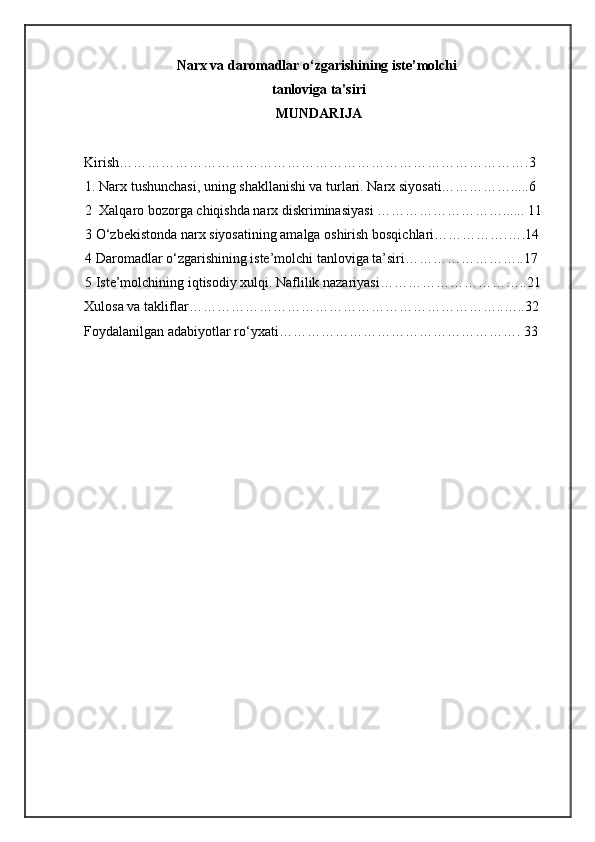 Narx va daromadlar o‘zgarishining iste’molchi
tanloviga ta'siri
MUNDARIJA
 
Kirish…………………………………………………………………………….3 
1. Narx tushunchasi, uning shakllanishi va turlari. Narx siyosati…………….....6
2  Xalqaro bozorga chiqishda narx diskriminasiyasi ………………………...... 11
3 O‘zbekistonda narx siyosatining amalga oshirish bosqichlari…………….….14
4 Daromadlar o‘zgarishining iste’molchi tanloviga ta’siri……………………..17
5 Iste’molchining iqtisodiy xulqi. Naflilik nazariyasi…………………………..21
Xulosa va takliflar…………………………………………………………..…..32 
Foydalanilgan adabiyotlar ro‘yxati……………………………………………. 33