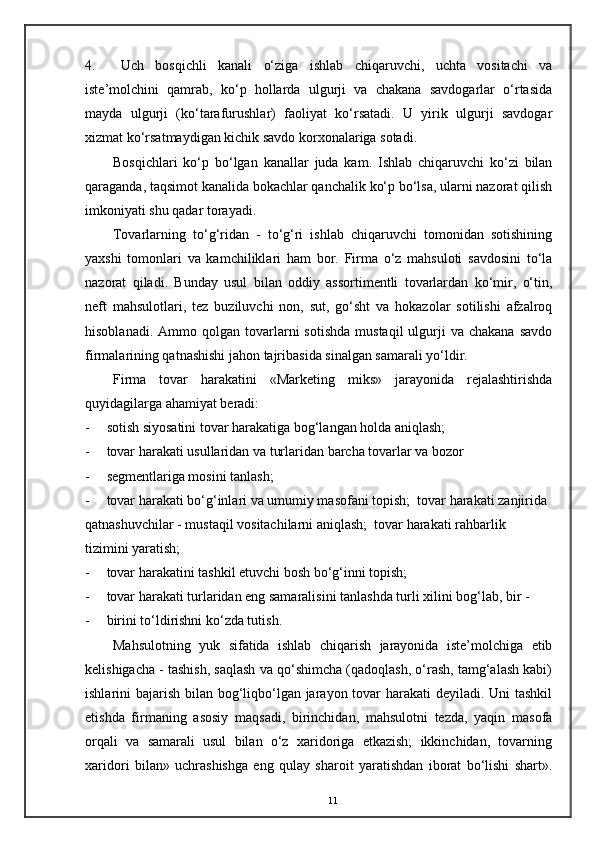 4. Uch   bosqichli   kanali   o‘ziga   ishlab   chiqaruvchi,   uchta   vositachi   va
iste’molchini   qamrab,   ko‘p   hollarda   ulgurji   va   chakana   savdogarlar   o‘rtasida
mayda   ulgurji   (ko‘tarafurushlar)   faoliyat   ko‘rsatadi.   U   yirik   ulgurji   savdogar
xizmat ko‘rsatmaydigan kichik savdo korxonalariga sotadi. 
Bosqichlari   ko‘p   bo‘lgan   kanallar   juda   kam.   Ishlab   chiqaruvchi   ko‘zi   bilan
qaraganda, taqsimot kanalida bokachlar qanchalik ko‘p bo‘lsa, ularni nazorat qilish
imkoniyati shu qadar torayadi. 
Tovarlarning   to‘g‘ridan   -   to‘g‘ri   ishlab   chiqaruvchi   tomonidan   sotishining
yaxshi   tomonlari   va   kamchiliklari   ham   bor.   Firma   o‘z   mahsuloti   savdosini   to‘la
nazorat   qiladi.   Bunday   usul   bilan   oddiy   assortimentli   tovarlardan   ko‘mir,   o‘tin,
neft   mahsulotlari,   tez   buziluvchi   non,   sut,   go‘sht   va   hokazolar   sotilishi   afzalroq
hisoblanadi.  Ammo  qolgan  tovarlarni   sotishda   mustaqil   ulgurji  va  chakana  savdo
firmalarining qatnashishi jahon tajribasida sinalgan samarali yo‘ldir. 
Firma   tovar   harakatini   «Marketing   miks»   jarayonida   rejalashtirishda
quyidagilarga ahamiyat beradi: 
- sotish siyosatini tovar harakatiga bog‘langan holda aniqlash;  
- tovar harakati usullaridan va turlaridan barcha tovarlar va bozor 
- segmentlariga mosini tanlash;  
- tovar harakati bo‘g‘inlari va umumiy masofani topish;  tovar harakati zanjirida 
qatnashuvchilar - mustaqil vositachilarni aniqlash;  tovar harakati rahbarlik 
tizimini yaratish; 
- tovar harakatini tashkil etuvchi bosh bo‘g‘inni topish;  
- tovar harakati turlaridan eng samaralisini tanlashda turli xilini bog‘lab, bir - 
- birini to‘ldirishni ko‘zda tutish. 
Mahsulotning   yuk   sifatida   ishlab   chiqarish   jarayonida   iste’molchiga   etib
kelishigacha - tashish, saqlash va qo‘shimcha (qadoqlash, o‘rash, tamg‘alash kabi)
ishlarini bajarish bilan bog‘liqbo‘lgan jarayon tovar harakati  deyiladi. Uni tashkil
etishda   firmaning   asosiy   maqsadi,   birinchidan,   mahsulotni   tezda,   yaqin   masofa
orqali   va   samarali   usul   bilan   o‘z   xaridoriga   etkazish;   ikkinchidan,   tovarning
xaridori   bilan»   uchrashishga   eng   qulay   sharoit   yaratishdan   iborat   bo‘lishi   shart».
11 