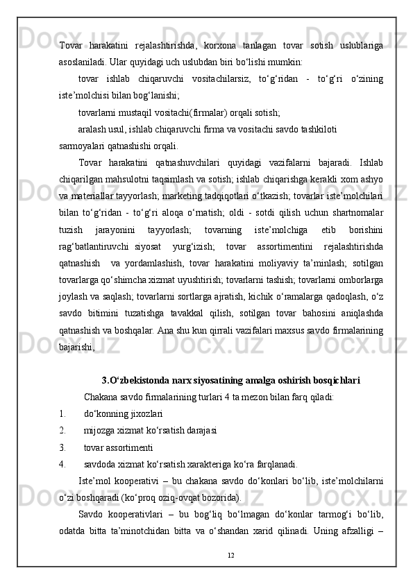 Tovar   harakatini   rejalashtirishda,   korxona   tanlagan   tovar   sotish   uslublariga
asoslaniladi. Ular quyidagi uch uslubdan biri bo‘lishi mumkin:
tovar   ishlab   chiqaruvchi   vositachilarsiz,   to‘g‘ridan   -   to‘g‘ri   o‘zining
iste’molchisi bilan bog‘lanishi;  
tovarlarni mustaqil vositachi(firmalar) orqali sotish;  
aralash usul, ishlab chiqaruvchi firma va vositachi savdo tashkiloti 
sarmoyalari qatnashishi orqali. 
Tovar   harakatini   qatnashuvchilari   quyidagi   vazifalarni   bajaradi.   Ishlab
chiqarilgan mahsulotni taqsimlash va sotish; ishlab chiqarishga kerakli xom ashyo
va materiallar tayyorlash; marketing tadqiqotlari o‘tkazish; tovarlar iste’molchilari
bilan   to‘g‘ridan   -   to‘g‘ri   aloqa   o‘rnatish;   oldi   -   sotdi   qilish   uchun   shartnomalar
tuzish   jarayonini   tayyorlash;   tovarning   iste’molchiga   etib   borishini
rag‘batlantiruvchi   siyosat     yurg‘izish;     tovar     assortimentini     rejalashtirishda
qatnashish     va   yordamlashish,   tovar   harakatini   moliyaviy   ta’minlash;   sotilgan
tovarlarga qo‘shimcha xizmat uyushtirish; tovarlarni tashish; tovarlarni omborlarga
joylash va saqlash; tovarlarni sortlarga ajratish, kichik o‘ramalarga qadoqlash, o‘z
savdo   bitimini   tuzatishga   tavakkal   qilish,   sotilgan   tovar   bahosini   aniqlashda
qatnashish va boshqalar. Ana shu kun qirrali vazifalari maxsus savdo firmalarining
bajarishi,
3.O‘zbekistonda narx siyosatining amalga oshirish bosqichlari
Chakana savdo firmalarining turlari 4 ta mezon bilan farq qiladi: 
1. do‘konning jixozlari 
2. mijozga xizmat ko‘rsatish darajasi 
3. tovar assortimenti 
4. savdoda xizmat ko‘rsatish xarakteriga ko‘ra farqlanadi. 
Iste’mol   kooperativi   –   bu   chakana   savdo   do‘konlari   bo‘lib,   iste’molchilarni
o‘zi boshqaradi (ko‘proq oziq-ovqat bozorida). 
Savdo   kooperativlari   –   bu   bog‘liq   bo‘lmagan   do‘konlar   tarmog‘i   bo‘lib,
odatda   bitta   ta’minotchidan   bitta   va   o‘shandan   xarid   qilinadi.   Uning   afzalligi   –
12