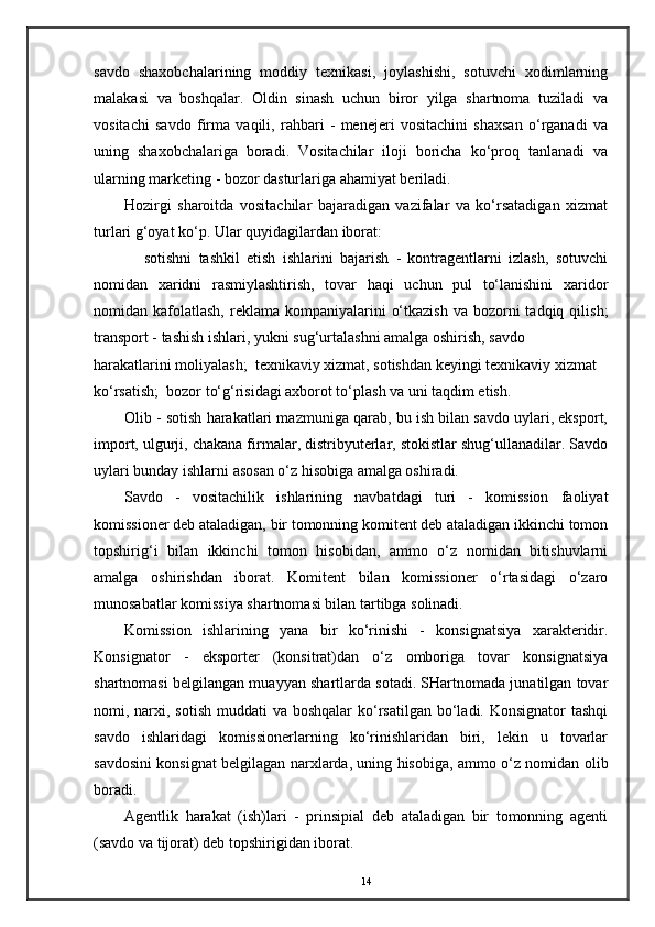 savdo   shaxobchalarining   moddiy   texnikasi,   joylashishi,   sotuvchi   xodimlarning
malakasi   va   boshqalar.   Oldin   sinash   uchun   biror   yilga   shartnoma   tuziladi   va
vositachi   savdo   firma   vaqili,   rahbari   -   menejeri   vositachini   shaxsan   o‘rganadi   va
uning   shaxobchalariga   boradi.   Vositachilar   iloji   boricha   ko‘proq   tanlanadi   va
ularning marketing - bozor dasturlariga ahamiyat beriladi. 
Hozirgi   sharoitda   vositachilar   bajaradigan   vazifalar   va   ko‘rsatadigan   xizmat
turlari g‘oyat ko‘p. Ular quyidagilardan iborat: 
  sotishni   tashkil   etish   ishlarini   bajarish   -   kontragentlarni   izlash,   sotuvchi
nomidan   xaridni   rasmiylashtirish,   tovar   haqi   uchun   pul   to‘lanishini   xaridor
nomidan kafolatlash,  reklama  kompaniyalarini   o‘tkazish  va  bozorni  tadqiq  qilish;
transport - tashish ishlari, yukni sug‘urtalashni amalga oshirish, savdo 
harakatlarini moliyalash;  texnikaviy xizmat, sotishdan keyingi texnikaviy xizmat 
ko‘rsatish;  bozor to‘g‘risidagi axborot to‘plash va uni taqdim etish. 
Olib - sotish harakatlari mazmuniga qarab, bu ish bilan savdo uylari, eksport,
import, ulgurji, chakana firmalar, distribyuterlar, stokistlar shug‘ullanadilar. Savdo
uylari bunday ishlarni asosan o‘z hisobiga amalga oshiradi. 
Savdo   -   vositachilik   ishlarining   navbatdagi   turi   -   komission   faoliyat
komissioner deb ataladigan, bir tomonning komitent deb ataladigan ikkinchi tomon
topshirig‘i   bilan   ikkinchi   tomon   hisobidan,   ammo   o‘z   nomidan   bitishuvlarni
amalga   oshirishdan   iborat.   Komitent   bilan   komissioner   o‘rtasidagi   o‘zaro
munosabatlar komissiya shartnomasi bilan tartibga solinadi. 
Komission   ishlarining   yana   bir   ko‘rinishi   -   konsignatsiya   xarakteridir.
Konsignator   -   eksporter   (konsitrat)dan   o‘z   omboriga   tovar   konsignatsiya
shartnomasi belgilangan muayyan shartlarda sotadi. SHartnomada junatilgan tovar
nomi, narxi, sotish  muddati  va boshqalar  ko‘rsatilgan bo‘ladi. Konsignator  tashqi
savdo   ishlaridagi   komissionerlarning   ko‘rinishlaridan   biri,   lekin   u   tovarlar
savdosini konsignat belgilagan narxlarda, uning hisobiga, ammo o‘z nomidan olib
boradi. 
Agentlik   harakat   (ish)lari   -   prinsipial   deb   ataladigan   bir   tomonning   agenti
(savdo va tijorat) deb topshirigidan iborat. 
14 