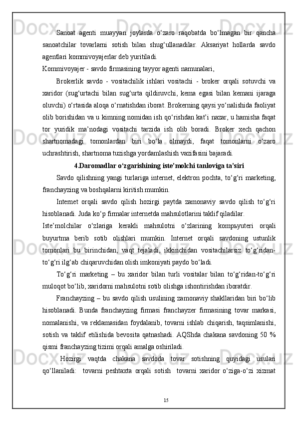 Sanoat   agenti   muayyan   joylarda   o‘zaro   raqobatda   bo‘lmagan   bir   qancha
sanoatchilar   tovarlarni   sotish   bilan   shug‘ullanadilar.   Aksariyat   hollarda   savdo
agentlari kommivoyajerlar deb yuritiladi. 
Kommivoyajer - savdo firmasining tayyor agenti namunalari, 
Brokerlik   savdo   -   vositachilik   ishlari   vositachi   -   broker   orqali   sotuvchi   va
xaridor   (sug‘urtachi   bilan   sug‘urta   qildiruvchi,   kema   egasi   bilan   kemani   ijaraga
oluvchi) o‘rtasida aloqa o‘rnatishdan iborat. Brokerning qaysi yo‘nalishida faoliyat
olib borishidan va u kimning nomidan ish qo‘rishdan kat’i nazar, u hamisha faqat
tor   yuridik   ma’nodagi   vositachi   tarzida   ish   olib   boradi.   Broker   xech   qachon
shartnomadagi   tomonlardan   biri   bo‘la   olmaydi,   faqat   tomonlarni   o‘zaro
uchrashtirish, shartnoma tuzishga yordamlashish vazifasini bajaradi. 
4.Daromadlar o‘zgarishining iste’molchi tanloviga ta’siri
Savdo   qilishning   yangi   turlariga   internet,   elektron   pochta,   to‘g‘ri   marketing,
franchayzing va boshqalarni kiritish mumkin. 
Internet   orqali   savdo   qilish   hozirgi   paytda   zamonaviy   savdo   qilish   to‘g‘ri
hisoblanadi. Juda ko‘p firmalar internetda mahsulotlarini taklif qiladilar. 
Iste’molchilar   o‘zlariga   kerakli   mahsulotni   o‘zlarining   komp ь yuteri   orqali
buyurtma   berib   sotib   olishlari   mumkin.   Internet   orqali   savdoning   ustunlik
tomonlari   bu   birinchidan,   vaqt   tejaladi,   ikkinchidan   vositachilarsiz   to‘g‘ridan-
to‘g‘ri ilg‘ab chiqaruvchidan olish imkoniyati paydo bo‘ladi. 
To‘g‘ri   marketing   –   bu   xaridor   bilan   turli   vositalar   bilan   to‘g‘ridan-to‘g‘ri
muloqot bo‘lib, xaridorni mahsulotni sotib olishga ishontirishdan iboratdir. 
Franchayzing  – bu savdo qilish  usulining zamonaviy shakllaridan  biri  bo‘lib
hisoblanadi.   Bunda   franchayzing   firmasi   franchayzer   firmasining   tovar   markasi,
nomalanishi,   va   reklamasidan   foydalanib,   tovarni   ishlab   chiqarish,   taqsimlanishi,
sotish   va   taklif   etilishida   bevosita   qatnashadi.   AQShda   chakana   savdoning   50   %
qismi franchayzing tizimi orqali amalga oshiriladi. 
Hozirgi   vaqtda   chakana   savdoda   tovar   sotishning   quyidagi   usulari
qo‘llaniladi:     tovarni   peshtaxta   orqali   sotish     tovarni   xaridor   o‘ziga-o‘zi   xizmat
15