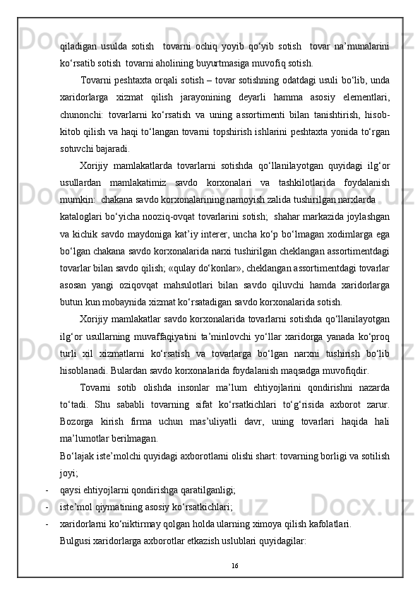 qiladigan   usulda   sotish     tovarni   ochiq   yoyib   qo‘yib   sotish     tovar   na’munalarini
ko‘rsatib sotish  tovarni aholining buyurtmasiga muvofiq sotish. 
Tovarni peshtaxta orqali sotish – tovar sotishning odatdagi usuli bo‘lib, unda
xaridorlarga   xizmat   qilish   jarayonining   deyarli   hamma   asosiy   elementlari,
chunonchi:   tovarlarni   ko‘rsatish   va   uning   assortimenti   bilan   tanishtirish,   hisob-
kitob qilish va haqi to‘langan tovarni topshirish ishlarini peshtaxta yonida to‘rgan
sotuvchi bajaradi. 
Xorijiy   mamlakatlarda   tovarlarni   sotishda   qo‘llanilayotgan   quyidagi   ilg‘or
usullardan   mamlakatimiz   savdo   korxonalari   va   tashkilotlarida   foydalanish
mumkin:  chakana savdo korxonalarining namoyish zalida tushirilgan narxlarda
kataloglari bo‘yicha nooziq-ovqat tovarlarini sotish;   shahar markazida joylashgan
va kichik  savdo  maydoniga  kat’iy  interer,  uncha  ko‘p  bo‘lmagan  xodimlarga  ega
bo‘lgan chakana savdo korxonalarida narxi tushirilgan cheklangan assortimentdagi
tovarlar bilan savdo qilish; «qulay do‘konlar», cheklangan assortimentdagi tovarlar
asosan   yangi   oziqovqat   mahsulotlari   bilan   savdo   qiluvchi   hamda   xaridorlarga
butun kun mobaynida xizmat ko‘rsatadigan savdo korxonalarida sotish. 
Xorijiy mamlakatlar savdo korxonalarida tovarlarni sotishda qo‘llanilayotgan
ilg‘or   usullarning   muvaffaqiyatini   ta’minlovchi   yo‘llar   xaridorga   yanada   ko‘proq
turli   xil   xizmatlarni   ko‘rsatish   va   tovarlarga   bo‘lgan   narxni   tushirish   bo‘lib
hisoblanadi. Bulardan savdo korxonalarida foydalanish maqsadga muvofiqdir. 
Tovarni   sotib   olishda   insonlar   ma’lum   ehtiyojlarini   qondirishni   nazarda
to‘tadi.   Shu   sababli   tovarning   sifat   ko‘rsatkichlari   to‘g‘risida   axborot   zarur.
Bozorga   kirish   firma   uchun   mas’uliyatli   davr,   uning   tovarlari   haqida   hali
ma’lumotlar berilmagan. 
Bo‘lajak iste’molchi quyidagi axborotlarni olishi shart: tovarning borligi va sotilish
joyi;
- qaysi ehtiyojlarni qondirishga qaratilganligi;
- iste’mol qiymatining asosiy ko‘rsatkichlari; 
- xaridorlarni ko‘niktirmay qolgan holda ularning ximoya qilish kafolatlari. 
Bulgusi xaridorlarga axborotlar etkazish uslublari quyidagilar: 
16