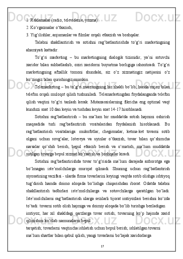 1. Reklamalar (radio, televidenie, yozma). 
2. Ko‘rgazmalar o‘tkazish, 
3. Yig‘ilishlar, anjumanlar va filmlar orqali etkazish va boshqalar. 
Talabni   shakllantirish   va   sotishni   rag‘batlantirishda   to‘g‘ri   marketingning
ahamiyati kattadir. 
To‘g‘ri   marketing   –   bu   marketingning   dialogik   tizimidir,   ya’ni   sotuvchi
xaridor  bilan  suhbatlashib,  oxiri   xaridorni   buyurtma  borligiga  ishontiradi.  To‘g‘ri
marketingning   afzallik   tomoni   shundaki,   siz   o‘z   xizmatingiz   natijasini   o‘z
ko‘zingiz bilan qurishingiz mumkin. 
Telemarketing – bu to‘g‘ri maretingning bir shakli bo‘lib, bunda mijoz bilan
telefon orqali muloqot qilish tushuniladi. Telemarketingdan foydalanganda telefon
qilish   vaqtini   to‘g‘ri   tanlash   kerak.   Mutaxassislarning   fikricha   eng   optimal   vaqt
kunduzi soat 10 dan keyin va tushdan keyin soat 14-17 hisoblanadi. 
Sotishni   rag‘batlantirish   –   bu   ma’lum   bir   muddatda   sotish   hajmini   oshirish
maqsadida   turli   rag‘batlantirish   vositalaridan   foydalanish   hisoblanadi.   Bu
rag‘batlantirish   vositalariga:   mukofotlar,   chegirmalar,   ketma-ket   tovarni   sotib
olgani   uchun   sovg‘alar,   lotereya   va   uyinlar   o‘tkazish,   tovar   bilan   qo‘shimcha
narsalar   qo‘shib   berish,   bepul   etkazib   berish   va   o‘rnatish,   ma’lum   muddatda
sotilgan tovarga bepul xizmat ko‘rsatish va boshqalar kiradi. 
Sotishni   rag‘batlantirishda   tovar   to‘g‘risida   ma’lum   darajada   axborotga   ega
bo‘lmagan   iste’molchilarga   murojat   qilinadi.   Shuning   uchun   rag‘batlantirish
siyosatining vazifasi - ularda firma tovarlarini keyingi vaqtda sotib olishga ishtiyoq
tug‘dirish   hamda   doimo   aloqada   bo‘lishga   chiqarishdan   iborat.   Odatda   talabni
shakllantirish   tadbirlari   iste’molchilarga   va   sotuvchilarga   qaratilgan   bo‘ladi.
Iste’molchilarni   rag‘batlantirish   ularga   sezilarli   tijorat   imtiyozlari   berishni   ko‘zda
to‘tadi: tovarni sotib olish hajmiga va doimiy aloqada bo‘lib turishga beriladigan 
imtiyoz;   har   xil   shakldagi   qarzlarga   tovar   sotish;   tovarning   ko‘p   hajmda   xarid
qilinishini ko‘zlab namunalarni bepul 
tarqatish; tovarlarni vaqtincha ishlatish uchun bepul berish; ishlatilgan tovarni 
ma’lum shartlar bilan qabul qilish; yangi tovarlarni bo‘lajak xaridorlarga 
17