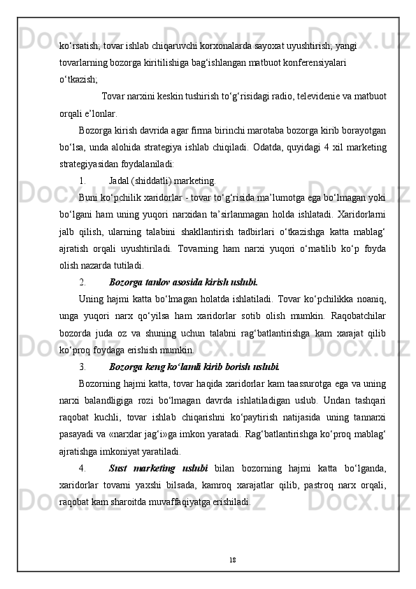 ko‘rsatish; tovar ishlab chiqaruvchi korxonalarda sayoxat uyushtirish; yangi 
tovarlarning bozorga kiritilishiga bag‘ishlangan matbuot konferensiyalari 
o‘tkazish;
Tovar narxini keskin tushirish to‘g‘risidagi radio, televidenie va matbuot
orqali e’lonlar. 
Bozorga kirish davrida agar firma birinchi marotaba bozorga kirib borayotgan
bo‘lsa,  unda  alohida  strategiya  ishlab  chiqiladi.   Odatda,  quyidagi  4  xil   marketing
strategiyasidan foydalaniladi: 
1. Jadal (shiddatli) marketing. 
Buni ko‘pchilik xaridorlar - tovar to‘g‘risida ma’lumotga ega bo‘lmagan yoki
bo‘lgani   ham   uning   yuqori   narxidan   ta’sirlanmagan   holda   ishlatadi.   Xaridorlarni
jalb   qilish,   ularning   talabini   shakllantirish   tadbirlari   o‘tkazishga   katta   mablag‘
ajratish   orqali   uyushtiriladi.   Tovarning   ham   narxi   yuqori   o‘rnatilib   ko‘p   foyda
olish nazarda tutiladi. 
2. Bozorga tanlov asosida kirish uslubi.  
Uning  hajmi   katta  bo‘lmagan   holatda  ishlatiladi.  Tovar  ko‘pchilikka  noaniq,
unga   yuqori   narx   qo‘yilsa   ham   xaridorlar   sotib   olish   mumkin.   Raqobatchilar
bozorda   juda   oz   va   shuning   uchun   talabni   rag‘batlantirishga   kam   xarajat   qilib
ko‘proq foydaga erishish mumkin. 
3. Bozorga keng ko‘lamli kirib borish uslubi.  
Bozorning hajmi katta, tovar haqida xaridorlar kam taassurotga ega va uning
narxi   balandligiga   rozi   bo‘lmagan   davrda   ishlatiladigan   uslub.   Undan   tashqari
raqobat   kuchli,   tovar   ishlab   chiqarishni   ko‘paytirish   natijasida   uning   tannarxi
pasayadi va «narxlar jag‘i»ga imkon yaratadi.   Rag‘batlantirishga ko‘proq mablag‘
ajratishga imkoniyat yaratiladi. 
4. Sust   marketing   uslubi   bilan   bozorning   hajmi   katta   bo‘lganda,
xaridorlar   tovarni   yaxshi   bilsada,   kamroq   xarajatlar   qilib,   pastroq   narx   orqali,
raqobat kam sharoitda muvaffaqiyatga erishiladi. 
18