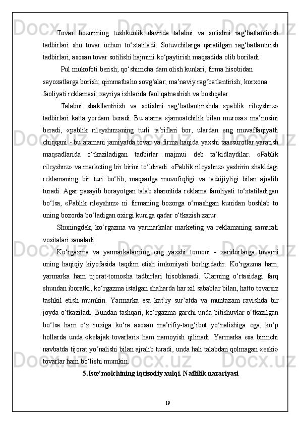 Tovar   bozorining   tushkunlik   davrida   talabni   va   sotishni   rag‘batlantirish
tadbirlari   shu   tovar   uchun   to‘xtatiladi.   Sotuvchilarga   qaratilgan   rag‘batlantirish
tadbirlari, asosan tovar sotilishi hajmini ko‘paytirish maqsadida olib boriladi: 
Pul mukofoti berish; qo‘shimcha dam olish kunlari, firma hisobidan 
sayoxatlarga borish; qimmatbaho sovg‘alar; ma’naviy rag‘batlantirish; korxona 
faoliyati reklamasi; xayriya ishlarida faol qatnashish va boshqalar. 
Talabni   shakllantirish   va   sotishni   rag‘batlantirishda   «pablik   rileyshnz»
tadbirlari   katta   yordam   beradi.   Bu   atama   «jamoatchilik   bilan   murosa»   ma’nosini
beradi,   «pablik   rileyshnz»ning   turli   ta’riflari   bor,   ulardan   eng   muvaffaqiyatli
chiqqani - bu atamani jamiyatda tovar va firma haqida yaxshi taassurotlar yaratish
maqsadlarida   o‘tkaziladigan   tadbirlar   majmui   deb   ta’kidlaydilar.   «Pablik
rileyshnz» va marketing bir birini to‘ldiradi. «Pablik rileyshnz» yashirin shakldagi
reklamaning   bir   turi   bo‘lib,   maqsadga   muvofiqligi   va   tadrijiyligi   bilan   ajralib
turadi. Agar pasayib borayotgan talab sharoitida reklama faroliyati to‘xtatiladigan
bo‘lsa,   «Pablik   rileyshnz»   ni   firmaning   bozorga   o‘rnashgan   kunidan   boshlab   to
uning bozorda bo‘ladigan oxirgi kuniga qadar o‘tkazish zarur. 
Shuningdek,   ko‘rgazma   va   yarmarkalar   marketing   va   reklamaning   samarali
vositalari sanaladi. 
Ko‘rgazma   va   yarmarkalarning   eng   yaxshi   tomoni   -   xaridorlarga   tovarni
uning   haqiqiy   kiyofasida   taqdim   etish   imkoniyati   borligidadir.   Ko‘rgazma   ham,
yarmarka   ham   tijorat-tomosha   tadbirlari   hisoblanadi.   Ularning   o‘rtasidagi   farq
shundan iboratki, ko‘rgazma istalgan shaharda har xil sabablar bilan, hatto tovarsiz
tashkil   etish   mumkin.   Yarmarka   esa   kat’iy   sur’atda   va   muntazam   ravishda   bir
joyda o‘tkaziladi. Bundan tashqari, ko‘rgazma garchi unda bitishuvlar o‘tkazilgan
bo‘lsa   ham   o‘z   ruxiga   ko‘ra   asosan   ma’rifiy-targ‘ibot   yo‘nalishiga   ega,   ko‘p
hollarda   unda   «kelajak   tovarlari»   ham   namoyish   qilinadi.   Yarmarka   esa   birinchi
navbatda tijorat yo‘nalishi bilan ajralib turadi, unda hali talabdan qolmagan «eski»
tovarlar ham bo‘lishi mumkin. 
5.Iste’molchining iqtisodiy xulqi. Naflilik nazariyasi
19