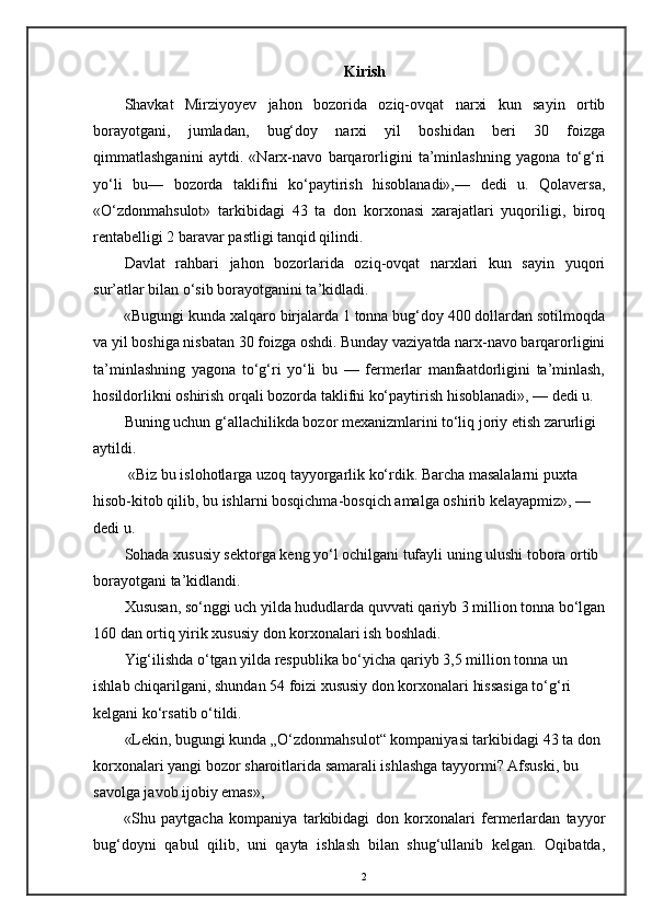 Kirish
Shavkat   Mirziyoyev   jahon   bozorida   oziq-ovqat   narxi   kun   sayin   ortib
borayotgani,   jumladan,   bug‘doy   narxi   yil   boshidan   beri   30   foizga
qimmatlashganini   aytdi.   «Narx-navo   barqarorligini   ta’minlashning   yagona   to‘g‘ri
yo‘li   bu—   bozorda   taklifni   ko‘paytirish   hisoblanadi»,—   dedi   u.   Qolaversa,
«O‘zdonmahsulot»   tarkibidagi   43   ta   don   korxonasi   xarajatlari   yuqoriligi,   biroq
rentabelligi 2 baravar pastligi tanqid qilindi. 
Davlat   rahbari   jahon   bozorlarida   oziq-ovqat   narxlari   kun   sayin   yuqori
sur’atlar bilan o‘sib borayotganini ta’kidladi.
«Bugungi kunda xalqaro birjalarda 1 tonna bug‘doy 400 dollardan sotilmoqda
va yil boshiga nisbatan 30 foizga oshdi. Bunday vaziyatda narx-navo barqarorligini
ta’minlashning   yagona   to‘g‘ri   yo‘li   bu   —   fermerlar   manfaatdorligini   ta’minlash,
hosildorlikni oshirish orqali bozorda taklifni ko‘paytirish hisoblanadi», — dedi u.
Buning uchun g‘allachilikda bozor mexanizmlarini to‘liq joriy etish zarurligi 
aytildi.
 «Biz bu islohotlarga uzoq tayyorgarlik ko‘rdik. Barcha masalalarni puxta 
hisob-kitob qilib, bu ishlarni bosqichma-bosqich amalga oshirib kelayapmiz», — 
dedi u.
Sohada xususiy sektorga keng yo‘l ochilgani tufayli uning ulushi tobora ortib 
borayotgani ta’kidlandi.
Xususan, so‘nggi uch   yilda hududlarda quvvati qariyb 3 million tonna bo‘lgan
160 dan ortiq yirik xususiy don korxonalari ish boshladi.
Yig‘ilishda o‘tgan yilda respublika bo‘yicha qariyb 3,5 million tonna un 
ishlab chiqarilgani, shundan 54 foizi xususiy don korxonalari hissasiga to‘g‘ri 
kelgani ko‘rsatib o‘tildi.
«Lekin, bugungi kunda „O‘zdonmahsulot“ kompaniyasi tarkibidagi 43 ta don 
korxonalari yangi bozor sharoitlarida samarali ishlashga tayyormi? Afsuski, bu 
savolga javob ijobiy emas», 
«Shu   paytgacha   kompaniya   tarkibidagi   don   korxonalari   fermerlardan   tayyor
bug‘doyni   qabul   qilib,   uni   qayta   ishlash   bilan   shug‘ullanib   kelgan.   Oqibatda,
2 